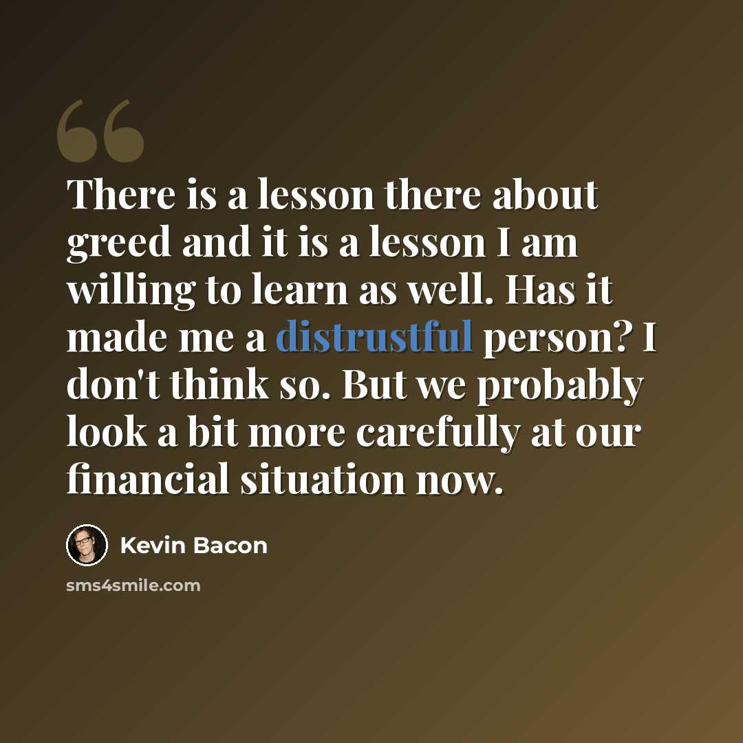 “There is a lesson there about greed and it is a lesson I am willing to learn as well. Has it made me a distrustful person? I don't think so. But we probably look a bit more carefully at our financial situation now.” quote by Kevin Bacon
