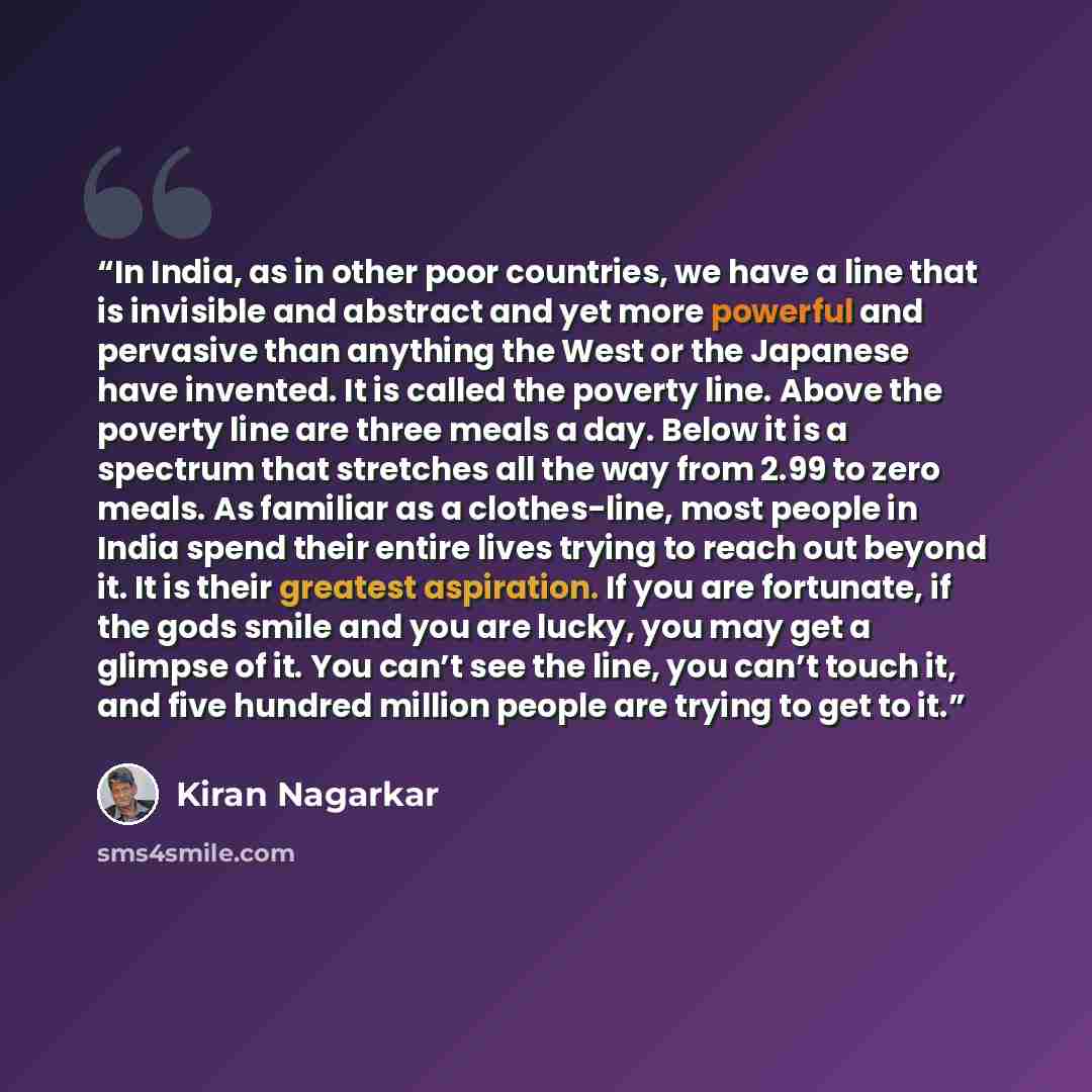 “In India, as in other poor countries, we have a line that is invisible and abstract and yet more powerful and pervasive than anything the West or the Japanese have invented. It is called the poverty line. Above the poverty line are three meals a day. Below it is a spectrum that stretches all the…” quote by Kiran Nagarkar