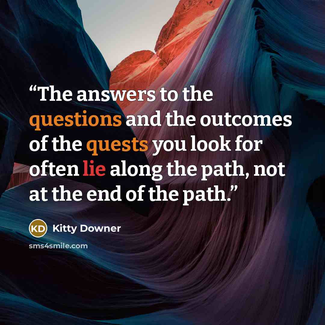 “The answers to the questions and the outcomes of the quests you look for often lie along the path, not at the end of the path.” quote by Kitty Downer