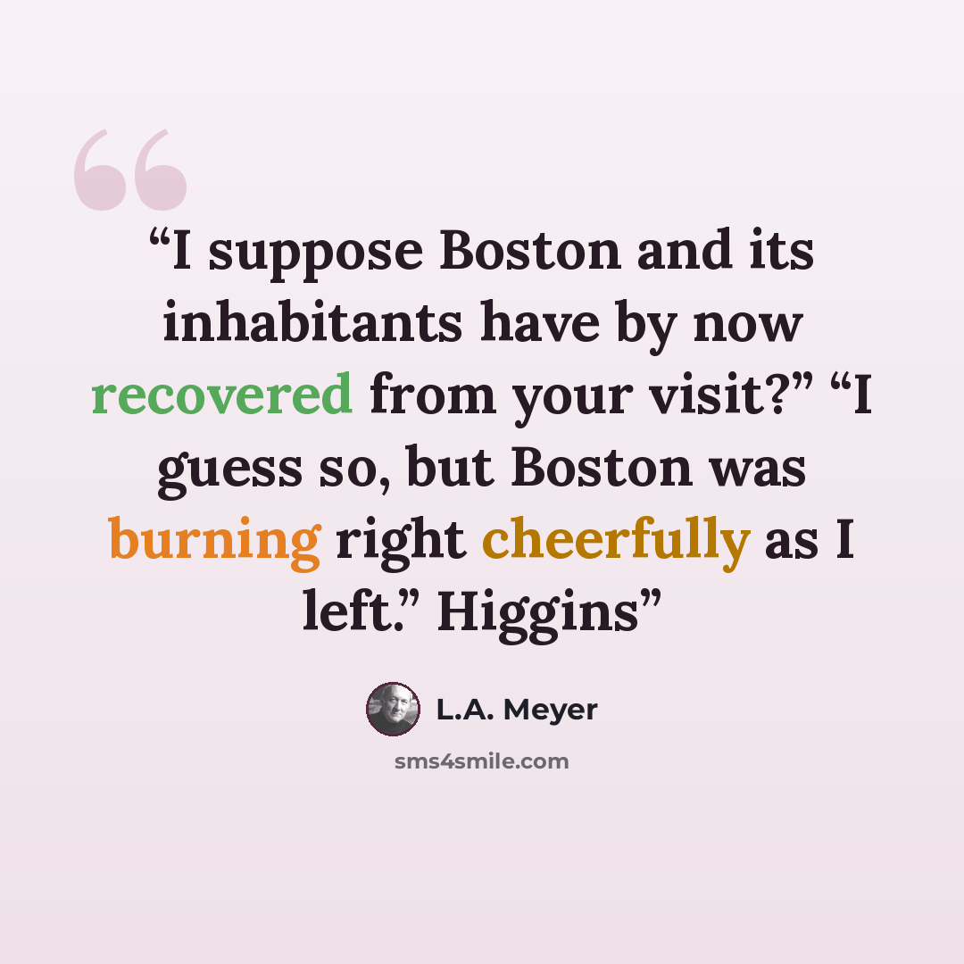 “I suppose Boston and its inhabitants have by now recovered from your visit?” “I guess so, but Boston was burning right cheerfully as I left.” Higgins” quote by L.A. Meyer