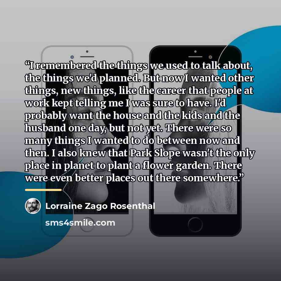 “I remembered the things we used to talk about, the things we'd planned. But now I wanted other things, new things, like the career that people at work kept telling me I was sure to have. I'd probably want the house and the kids and the husband one day, but not yet. There were so many things I…” quote by Lorraine Zago Rosenthal