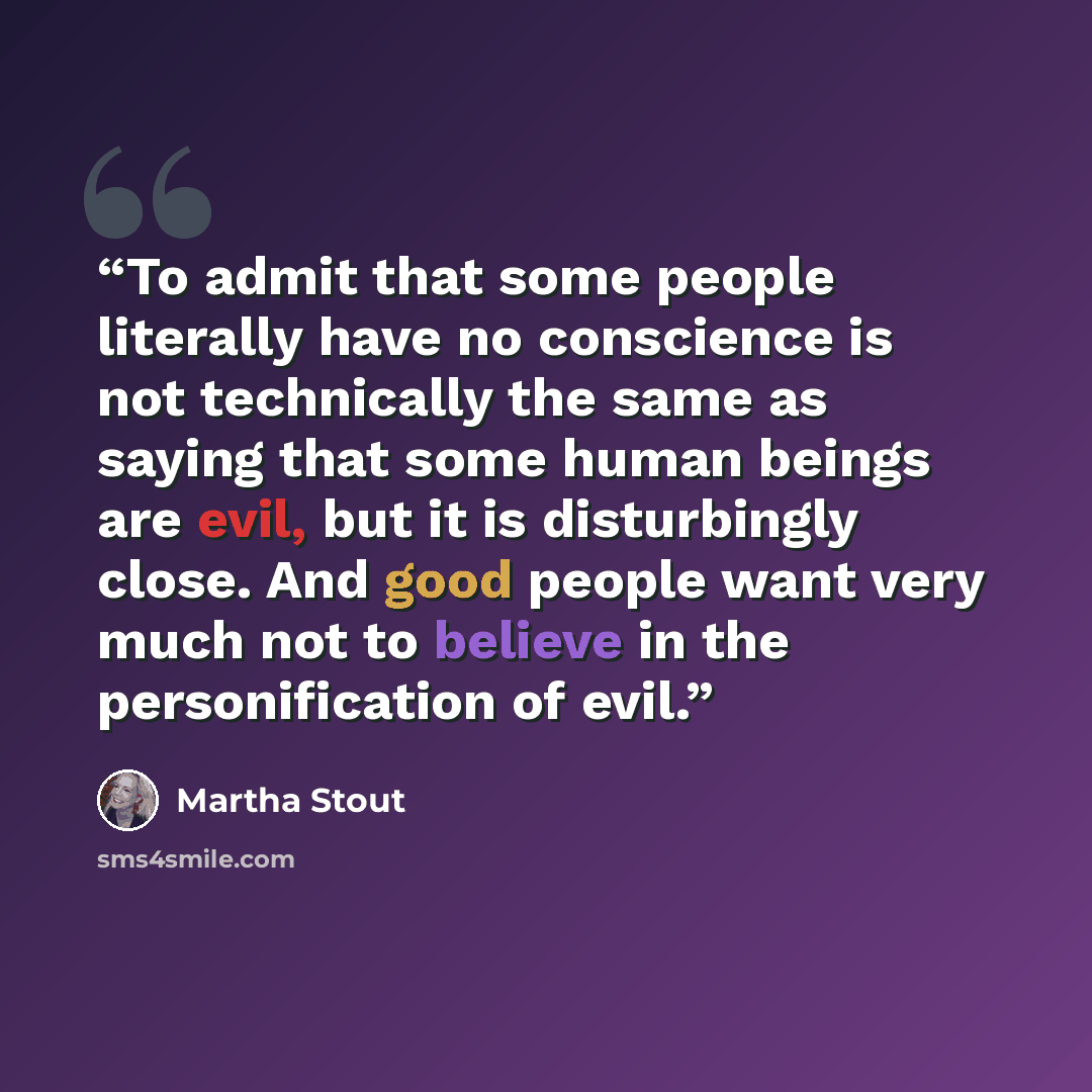 “To admit that some people literally have no conscience is not technically the same as saying that some human beings are evil, but it is disturbingly close. And good people want very much not to believe in the personification of evil.” quote by Martha Stout