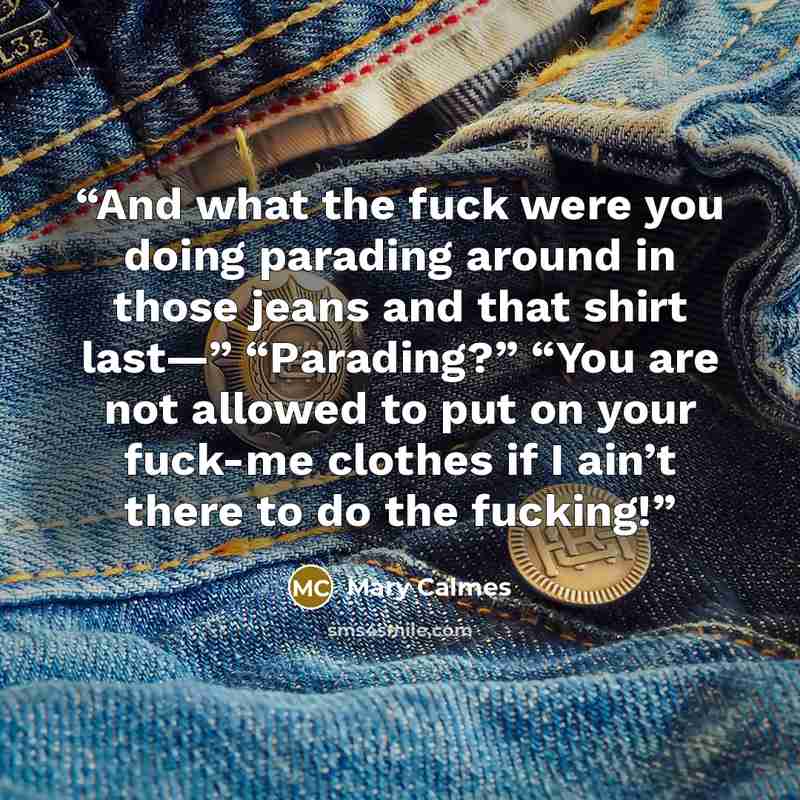 “And what the fuck were you doing parading around in those jeans and that shirt last—” “Parading?” “You are not allowed to put on your fuck-me clothes if I ain’t there to do the fucking!” quote by Mary Calmes