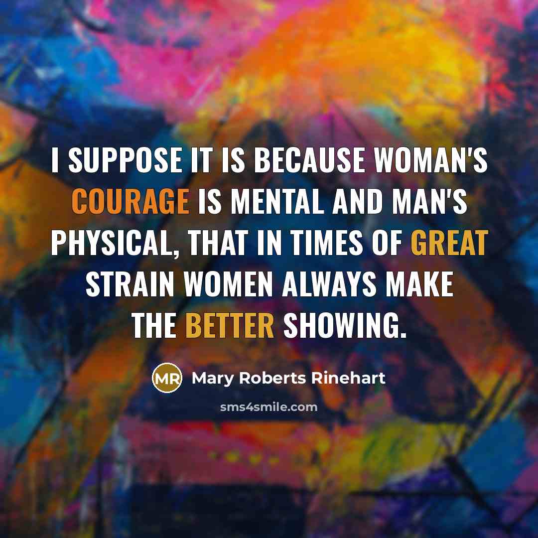 “I suppose it is because woman's courage is mental and man's physical, that in times of great strain women always make the better showing.” quote by Mary Roberts Rinehart