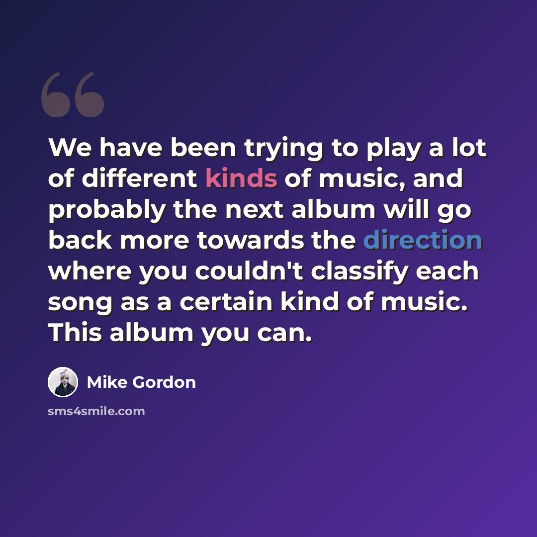 “We have been trying to play a lot of different kinds of music, and probably the next album will go back more towards the direction where you couldn't classify each song as a certain kind of music. This album you can.” quote by Mike Gordon