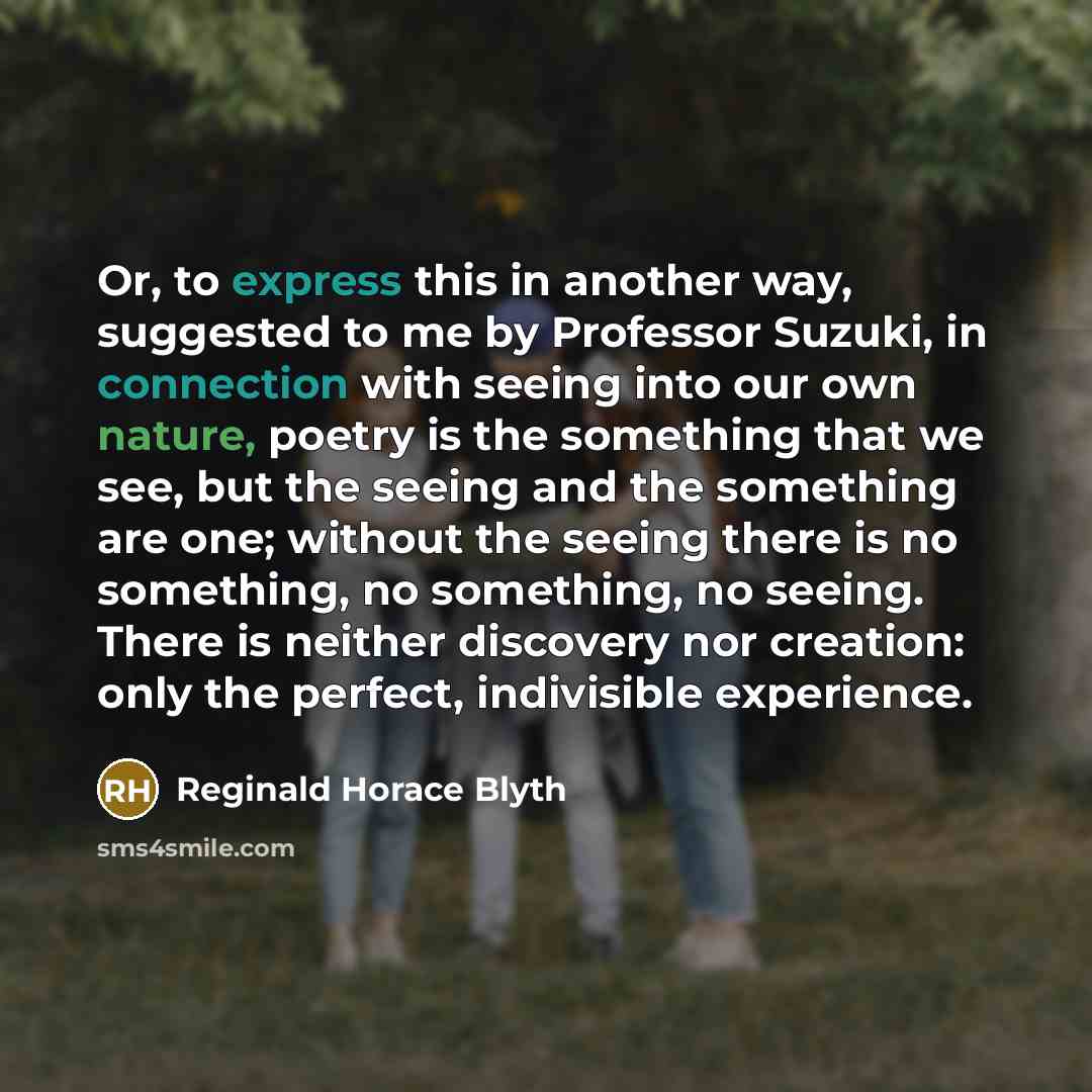 “Or, to express this in another way, suggested to me by Professor Suzuki, in connection with seeing into our own nature, poetry is the something that we see, but the seeing and the something are one; without the seeing there is no something, no something, no seeing. There is neither discovery nor…” quote by Reginald Horace Blyth