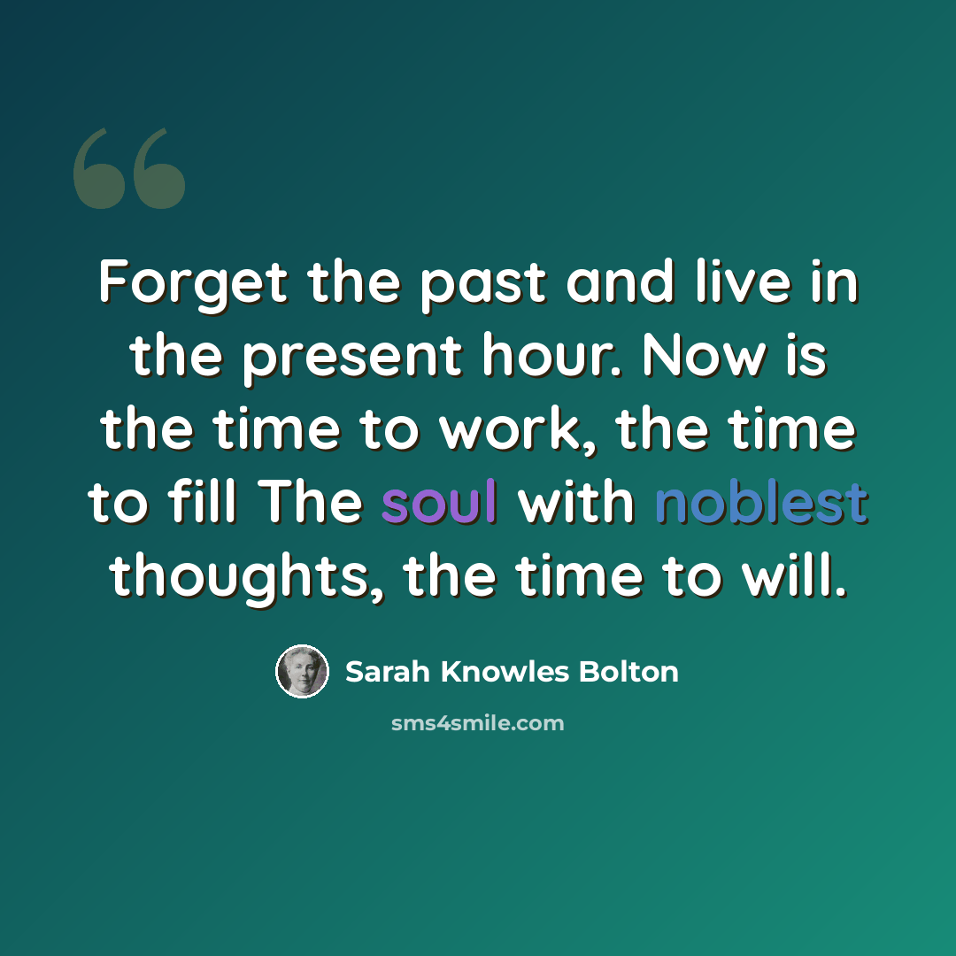 “Forget the past and live in the present hour. Now is the time to work, the time to fill The soul with noblest thoughts, the time to will.” quote by Sarah Knowles Bolton
