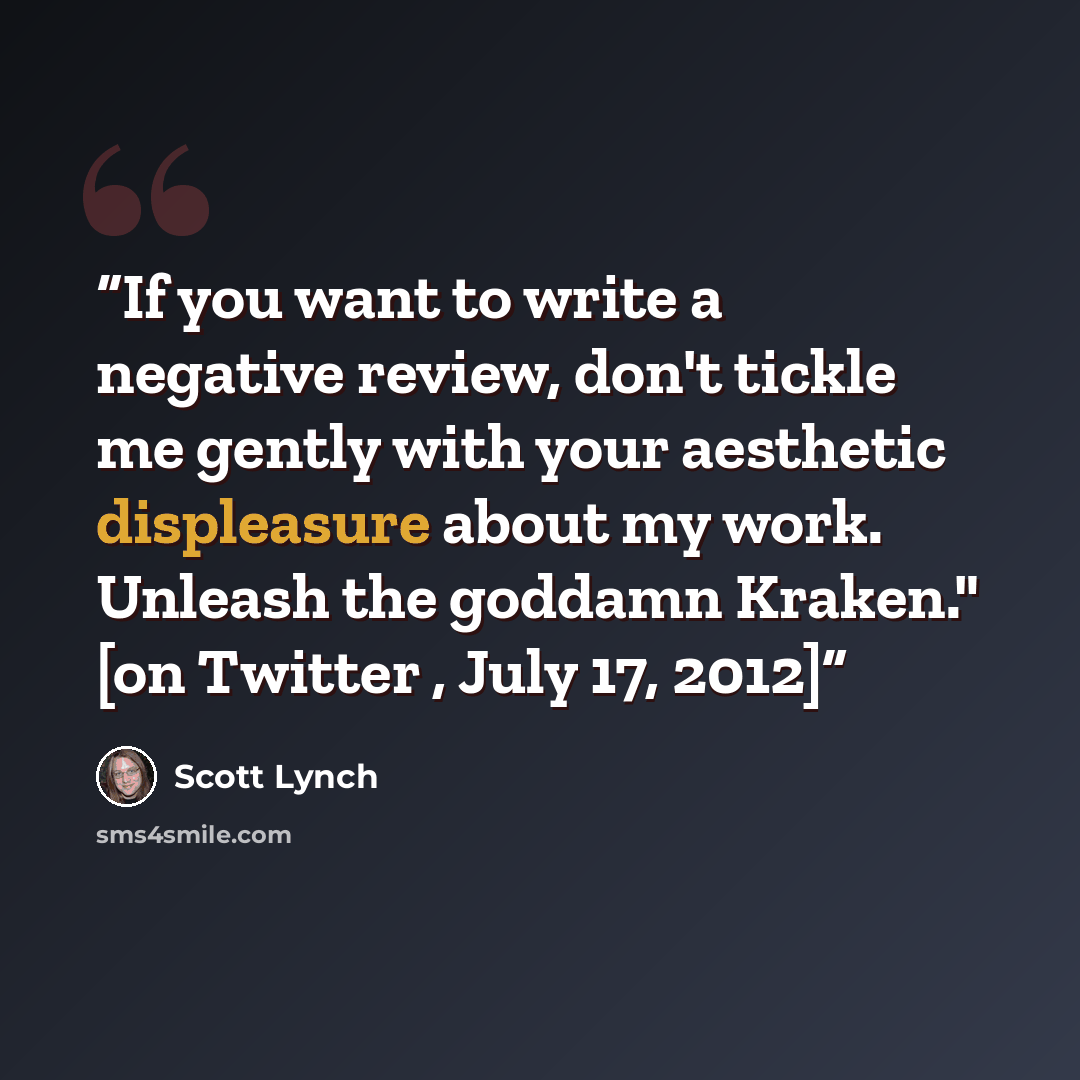 “If you want to write a negative review, don't tickle me gently with your aesthetic displeasure about my work. Unleash the goddamn Kraken." [on Twitter , July 17, 2012]” quote by Scott Lynch