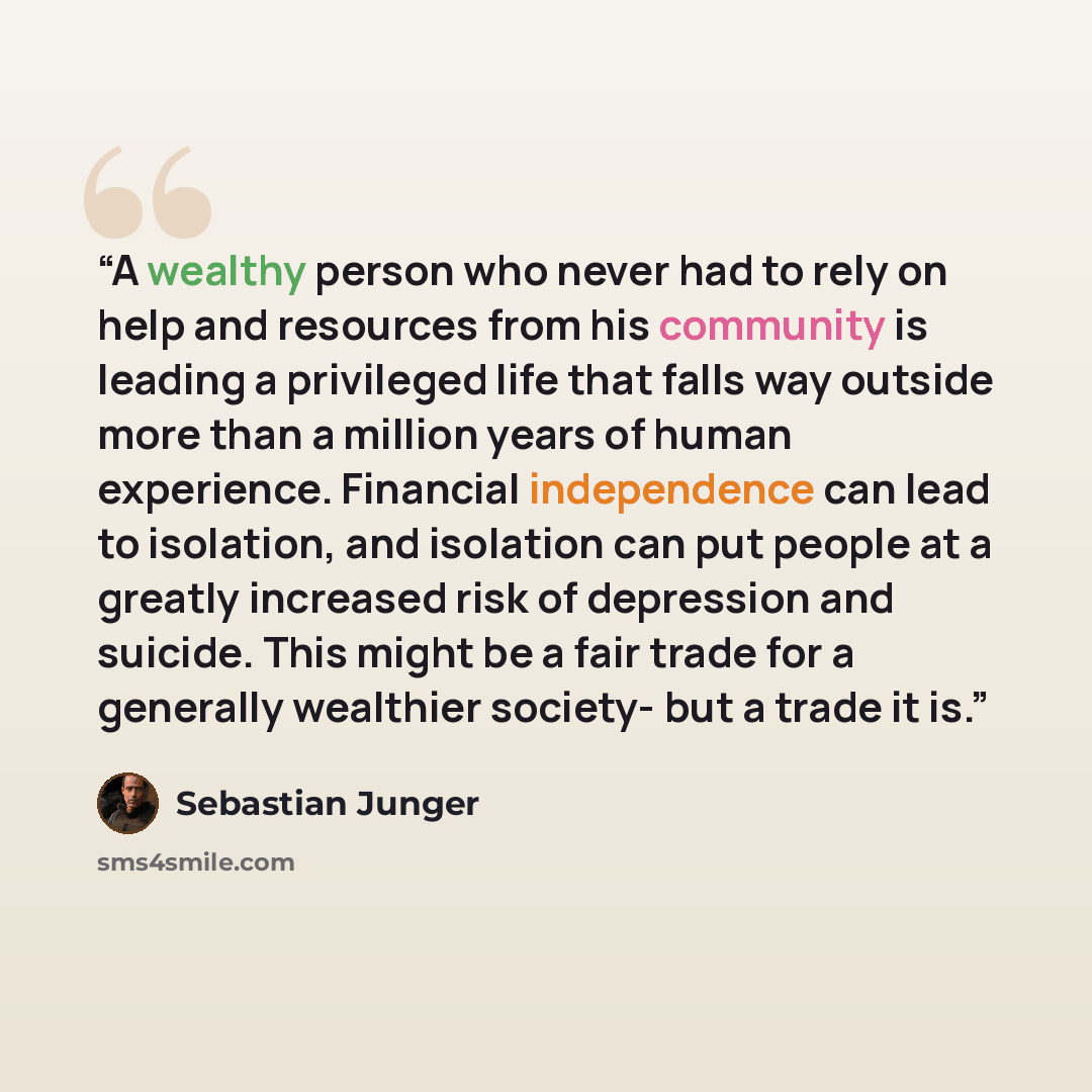 “A wealthy person who never had to rely on help and resources from his community is leading a privileged life that falls way outside more than a million years of human experience. Financial independence can lead to isolation, and isolation can put people at a greatly increased risk of depression…” quote by Sebastian Junger