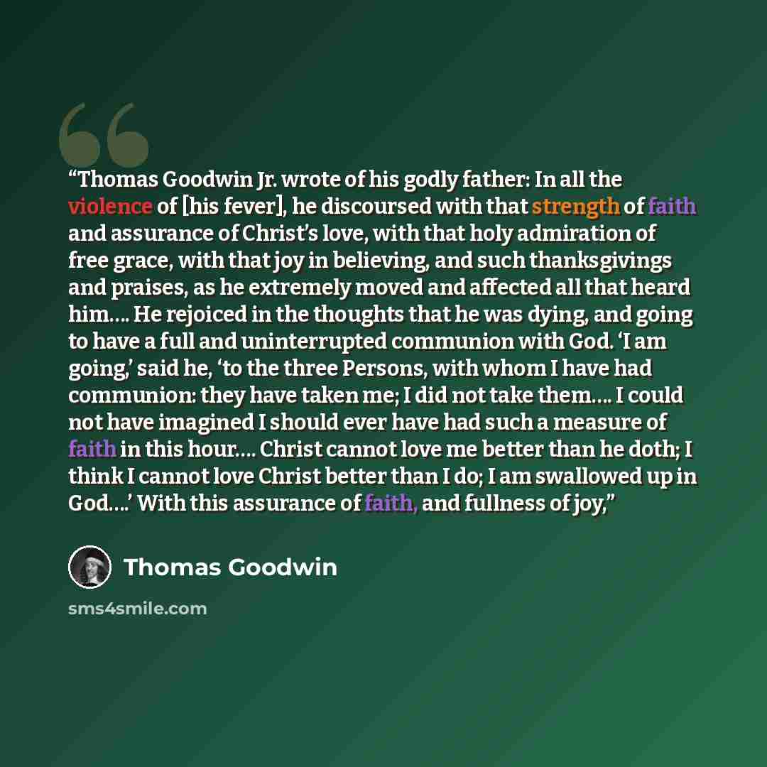“Thomas Goodwin Jr. wrote of his godly father: In all the violence of [his fever], he discoursed with that strength of faith and assurance of Christ’s love, with that holy admiration of free grace, with that joy in believing, and such thanksgivings and praises, as he extremely moved and affected…” quote by Thomas Goodwin
