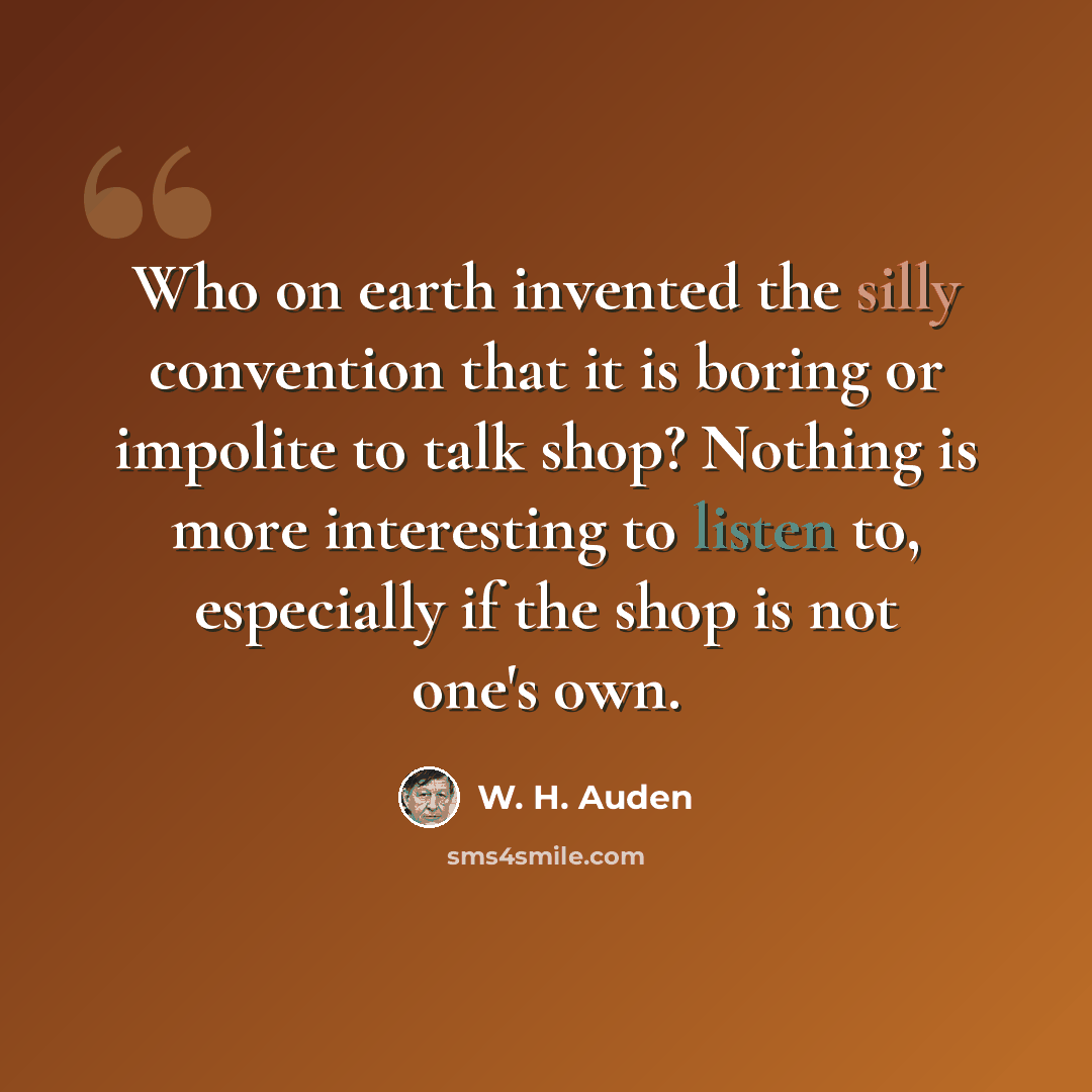 “Who on earth invented the silly convention that it is boring or impolite to talk shop? Nothing is more interesting to listen to, especially if the shop is not one's own.” quote by W. H. Auden