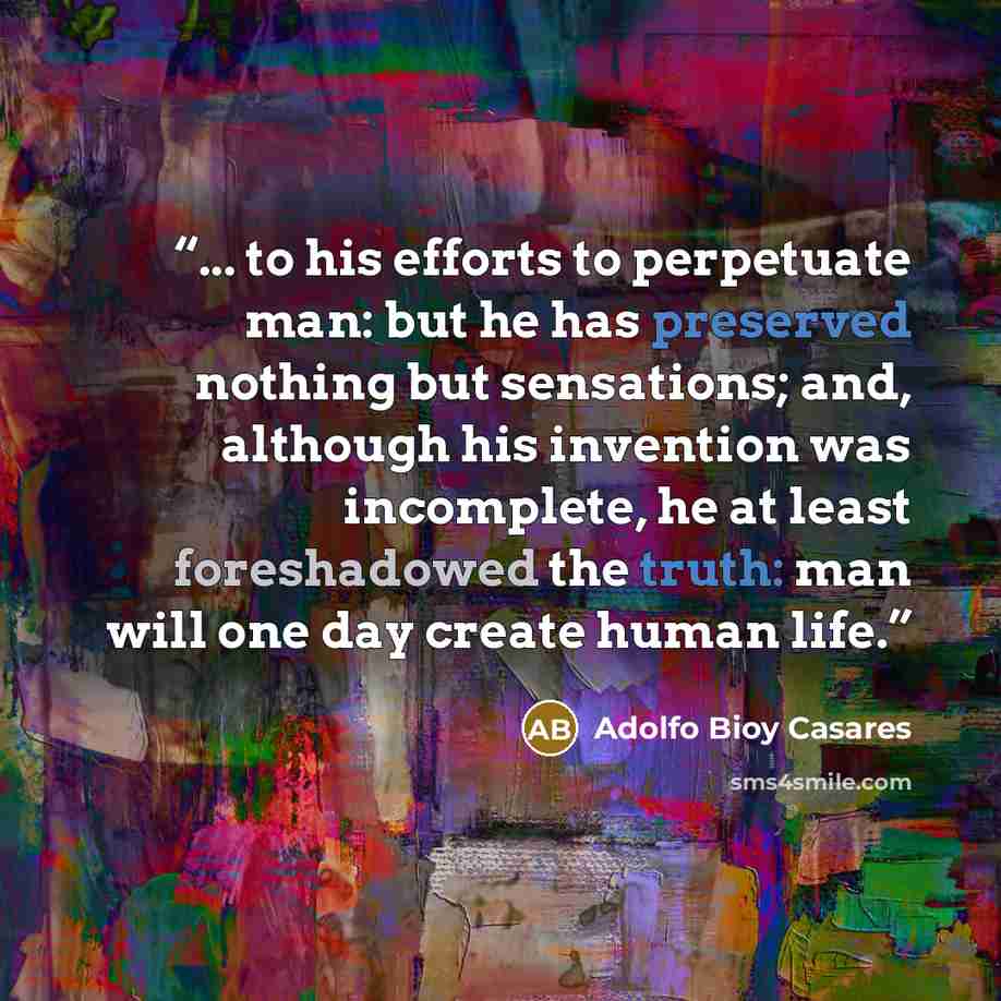 “... to his efforts to perpetuate man: but he has preserved nothing but sensations; and, although his invention was incomplete, he at least foreshadowed the truth: man will one day create human life.” quote by Adolfo Bioy Casares
