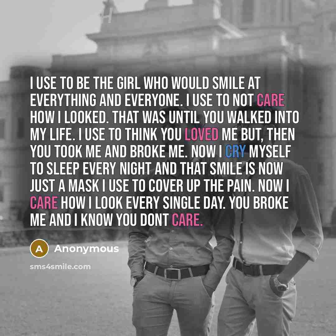“I use to be the girl who would smile at everything and everyone. I use to not care how I looked. That was until you walked into my life. I use to think you loved me but, then you took me and broke me. Now I cry myself to sleep every night and that smile is now just a mask I use to cover up the…” quote by Anonymous