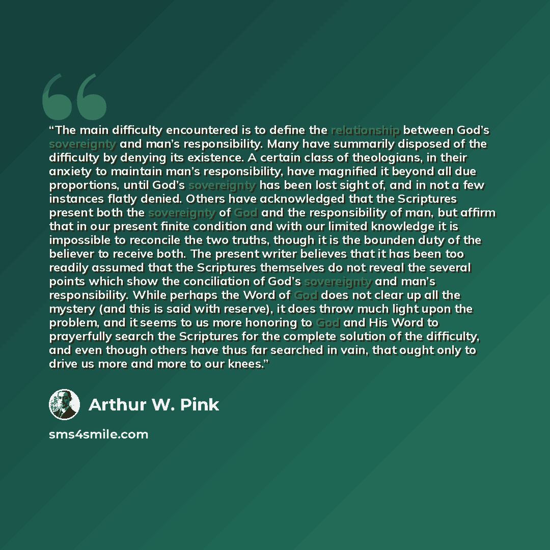 “The main difficulty encountered is to define the relationship between God’s sovereignty and man’s responsibility. Many have summarily disposed of the difficulty by denying its existence. A certain class of theologians, in their anxiety to maintain man’s responsibility, have magnified it beyond all…” quote by Arthur W. Pink