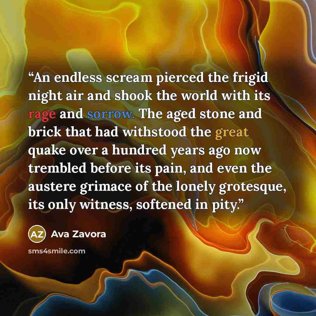 “An endless scream pierced the frigid night air and shook the world with its rage and sorrow. The aged stone and brick that had withstood the great quake over a hundred years ago now trembled before its pain, and even the austere grimace of the lonely grotesque, its only witness, softened in pity.” quote by Ava Zavora