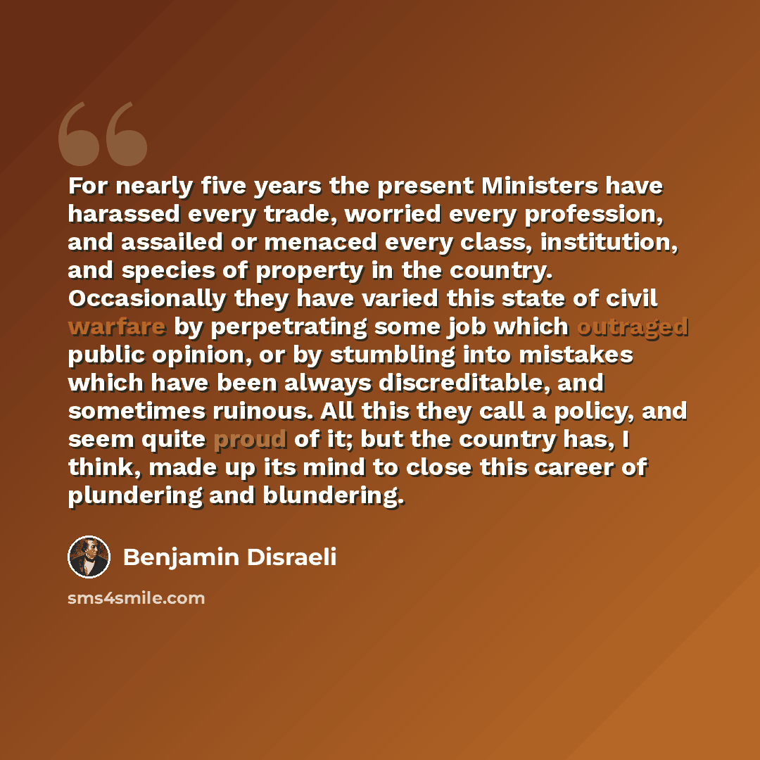 “For nearly five years the present Ministers have harassed every trade, worried every profession, and assailed or menaced every class, institution, and species of property in the country. Occasionally they have varied this state of civil warfare by perpetrating some job which outraged public…” quote by Benjamin Disraeli