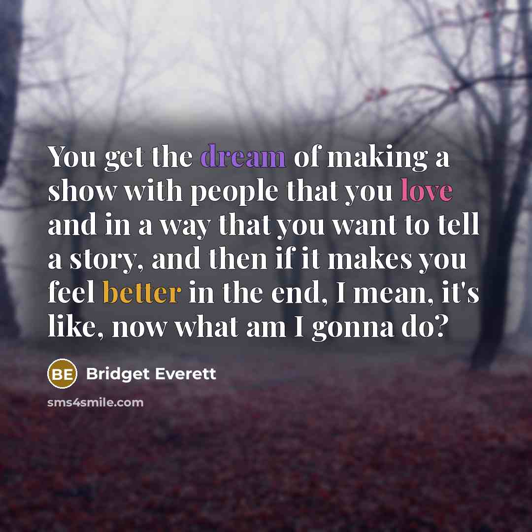 “You get the dream of making a show with people that you love and in a way that you want to tell a story, and then if it makes you feel better in the end, I mean, it's like, now what am I gonna do?” quote by Bridget Everett