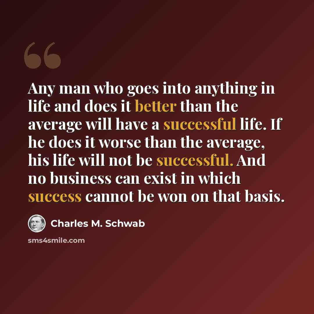 “Any man who goes into anything in life and does it better than the average will have a successful life. If he does it worse than the average, his life will not be successful. And no business can exist in which success cannot be won on that basis.” quote by Charles M. Schwab