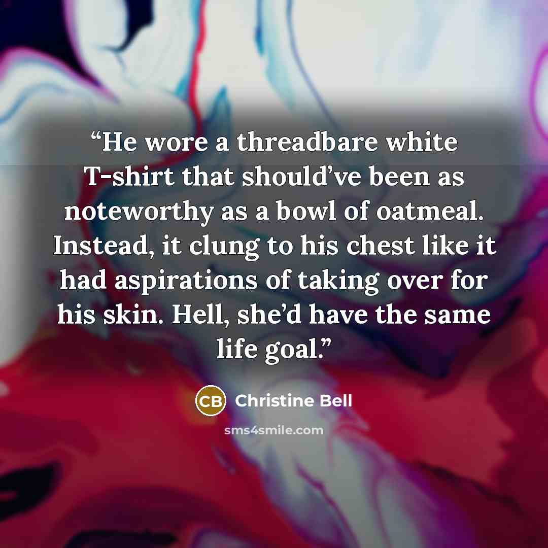 “He wore a threadbare white T-shirt that should’ve been as noteworthy as a bowl of oatmeal. Instead, it clung to his chest like it had aspirations of taking over for his skin. Hell, she’d have the same life goal.” quote by Christine Bell
