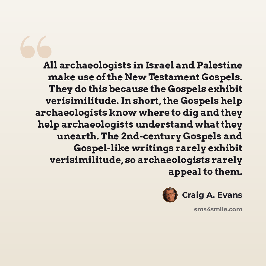 “All archaeologists in Israel and Palestine make use of the New Testament Gospels. They do this because the Gospels exhibit verisimilitude. In short, the Gospels help archaeologists know where to dig and they help archaeologists understand what they unearth. The 2nd-century Gospels and Gospel-like…” quote by Craig A. Evans