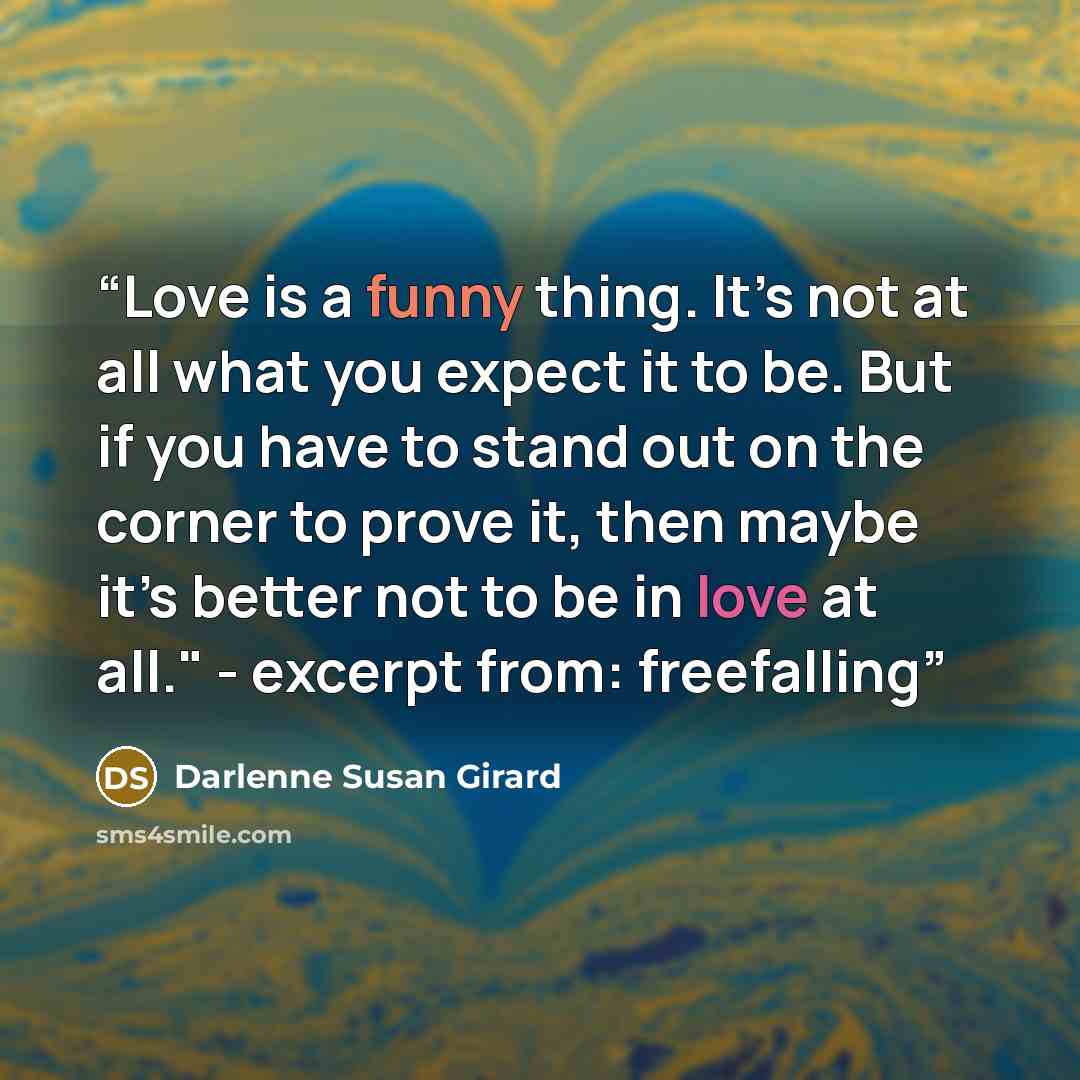 “Love is a funny thing. It’s not at all what you expect it to be. But if you have to stand out on the corner to prove it, then maybe it’s better not to be in love at all." - excerpt from: freefalling” quote by Darlenne Susan Girard