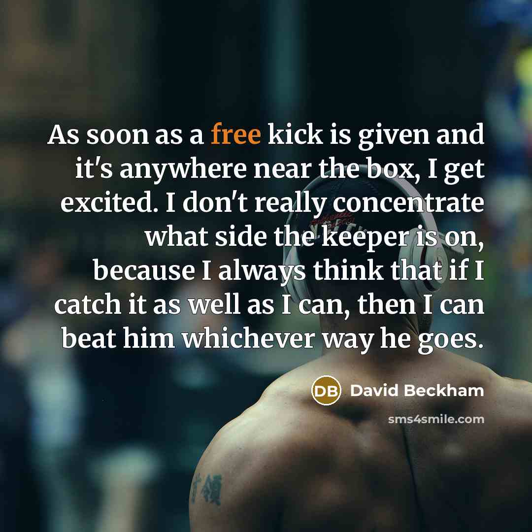 “As soon as a free kick is given and it's anywhere near the box, I get excited. I don't really concentrate what side the keeper is on, because I always think that if I catch it as well as I can, then I can beat him whichever way he goes.” quote by David Beckham