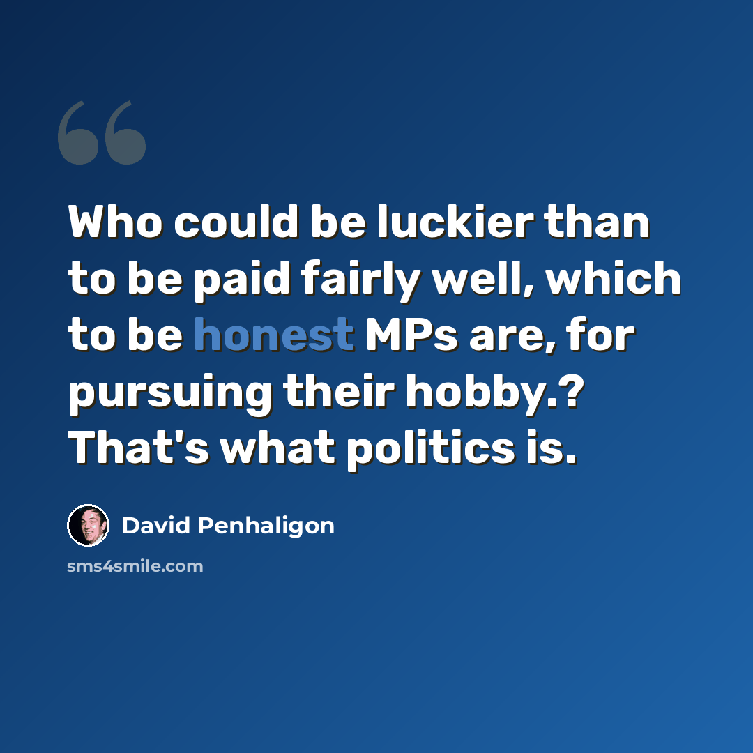 “Who could be luckier than to be paid fairly well, which to be honest MPs are, for pursuing their hobby.? That's what politics is.” quote by David Penhaligon