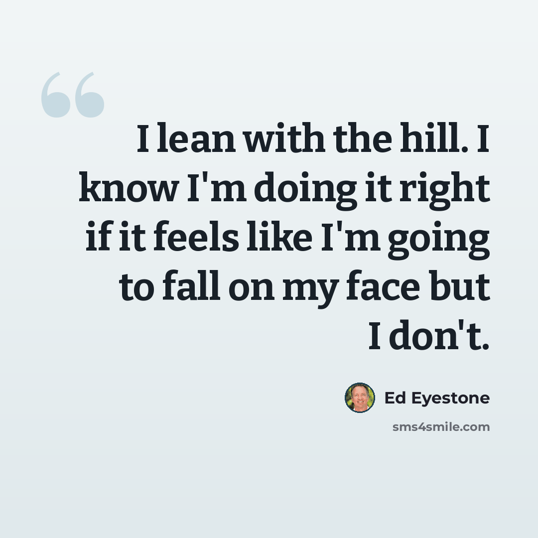 “I lean with the hill. I know I'm doing it right if it feels like I'm going to fall on my face but I don't.” quote by Ed Eyestone