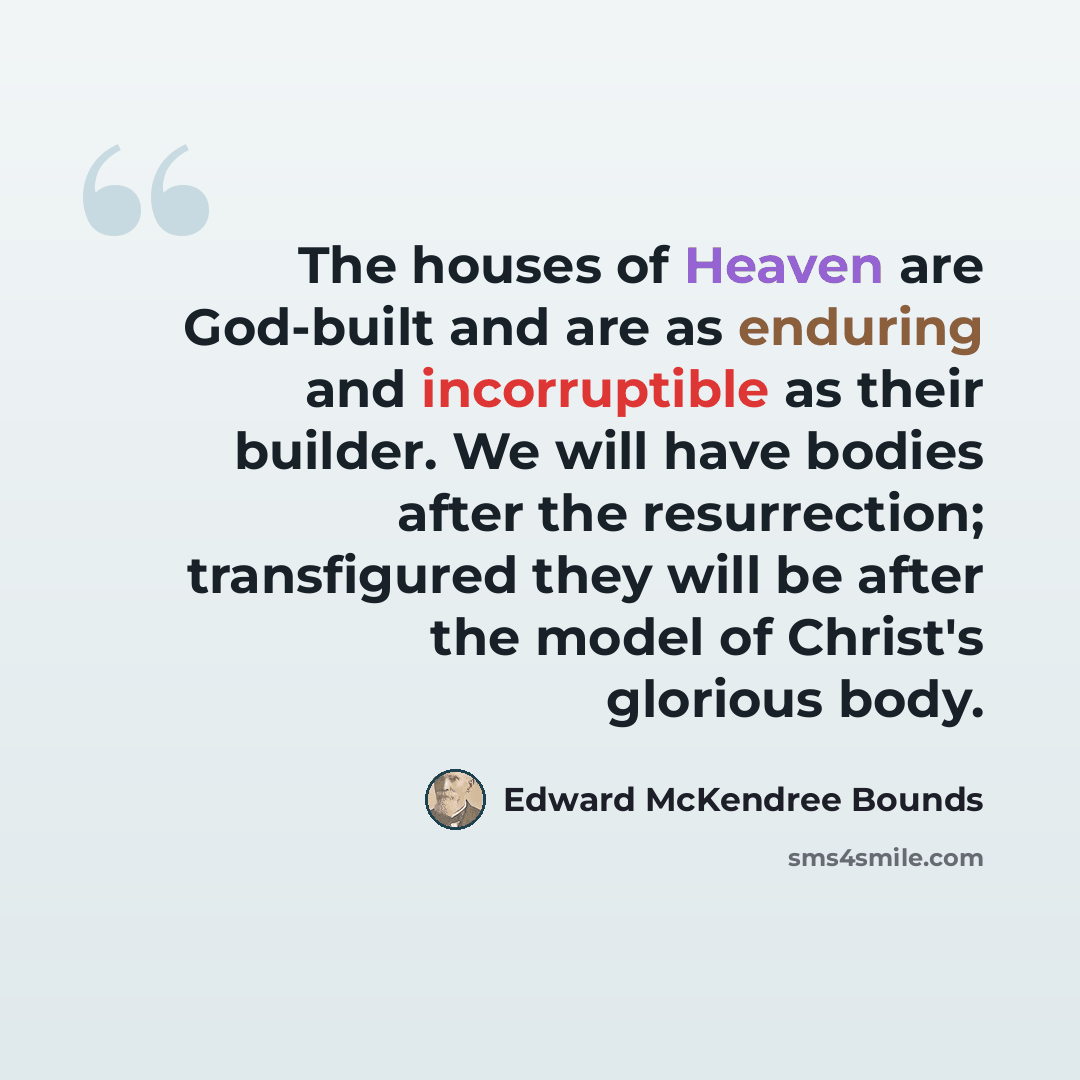 “The houses of Heaven are God-built and are as enduring and incorruptible as their builder. We will have bodies after the resurrection; transfigured they will be after the model of Christ's glorious body.” quote by Edward McKendree Bounds