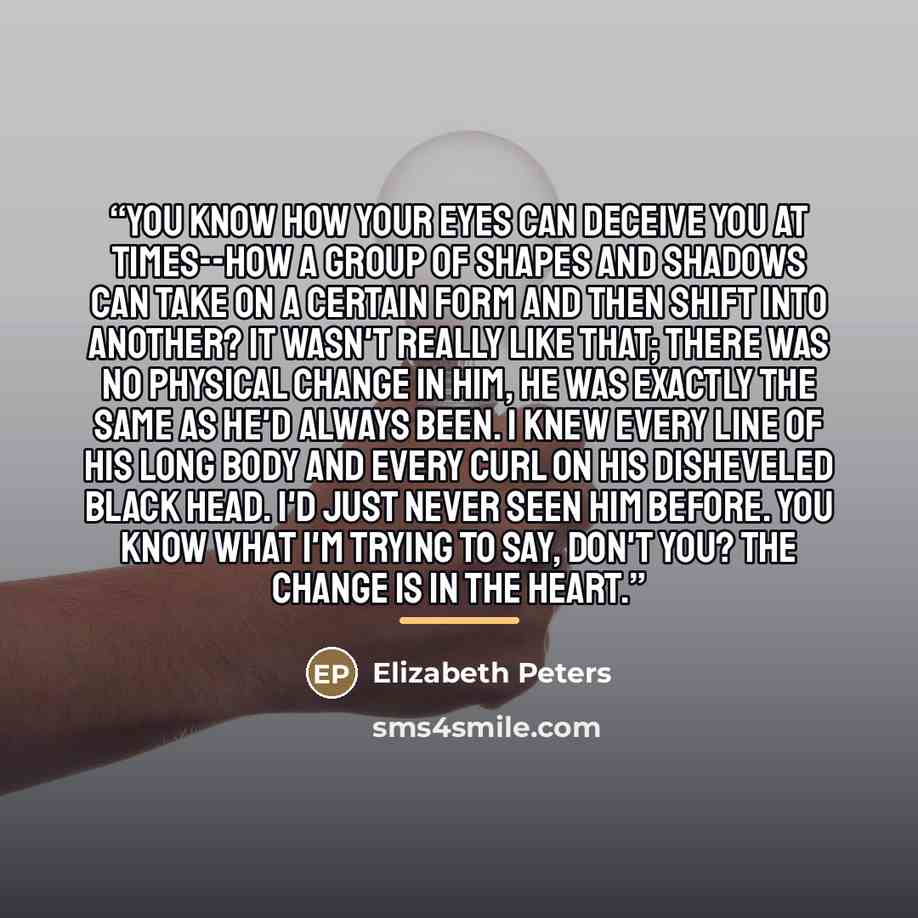 “You know how your eyes can deceive you at times--how a group of shapes and shadows can take on a certain form and then shift into another? It wasn't really like that; there was no physical change in him, he was exactly the same as he'd always been. I knew every line of his long body and every curl…” quote by Elizabeth Peters