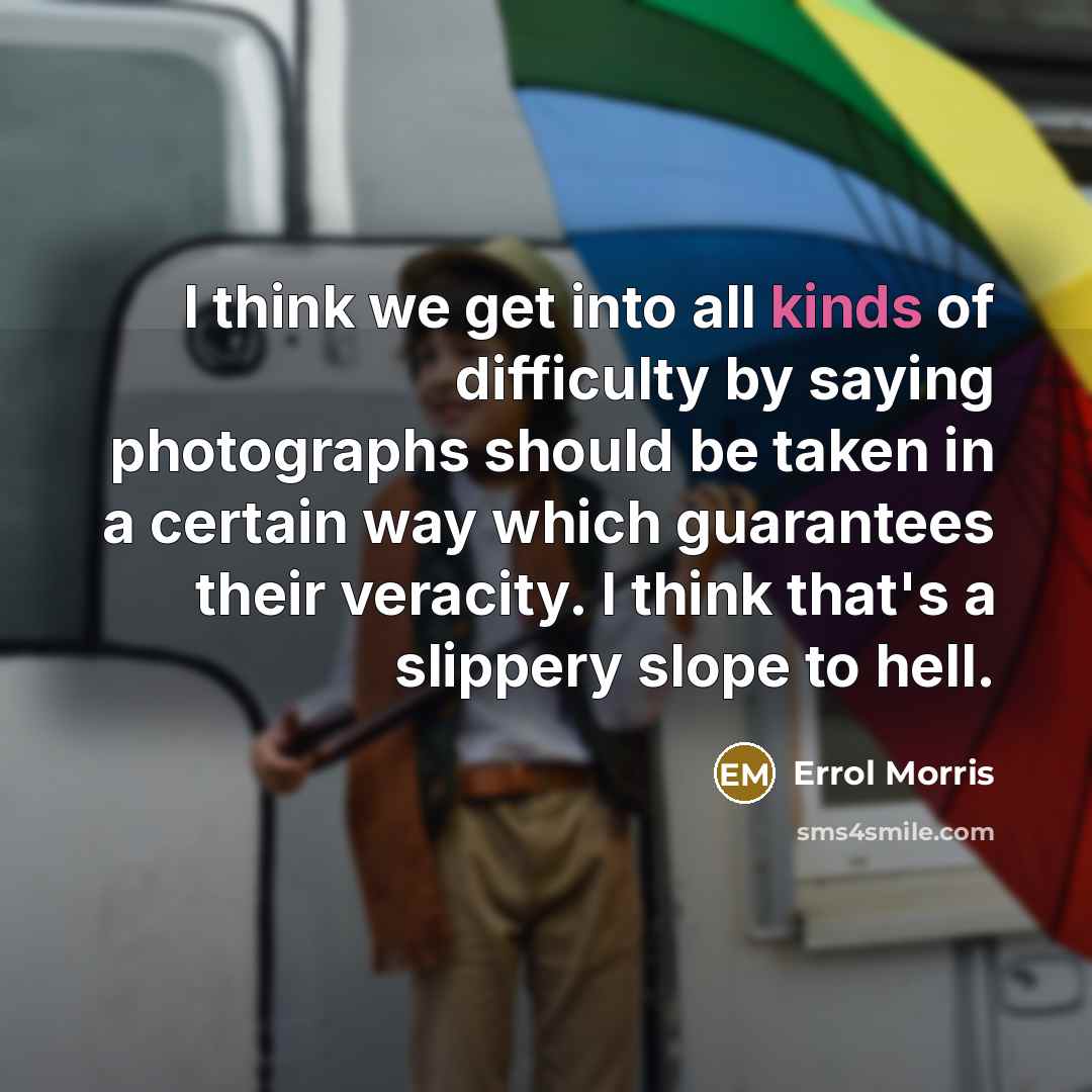 “I think we get into all kinds of difficulty by saying photographs should be taken in a certain way which guarantees their veracity. I think that's a slippery slope to hell.” quote by Errol Morris