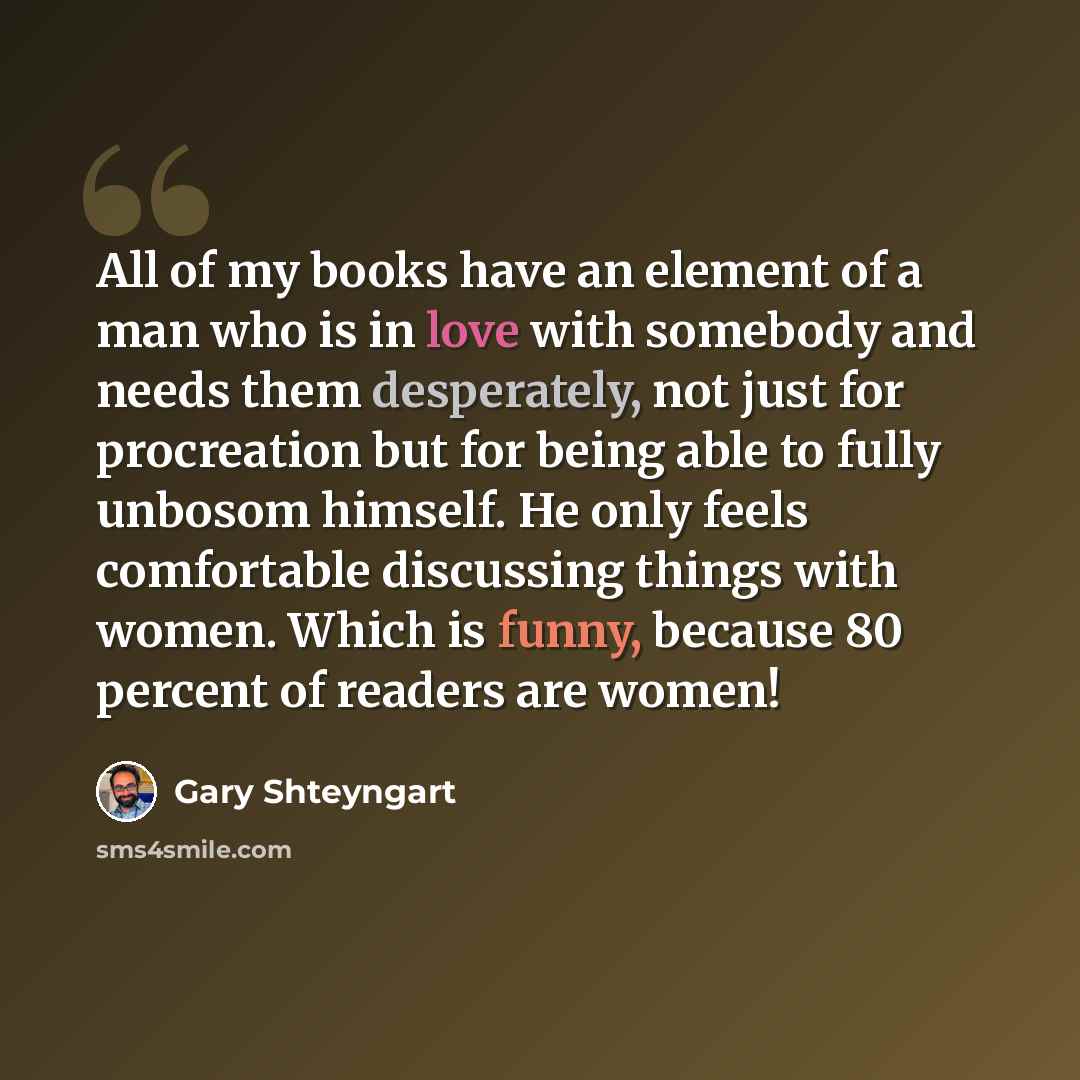 “All of my books have an element of a man who is in love with somebody and needs them desperately, not just for procreation but for being able to fully unbosom himself. He only feels comfortable discussing things with women. Which is funny, because 80 percent of readers are women!” quote by Gary Shteyngart