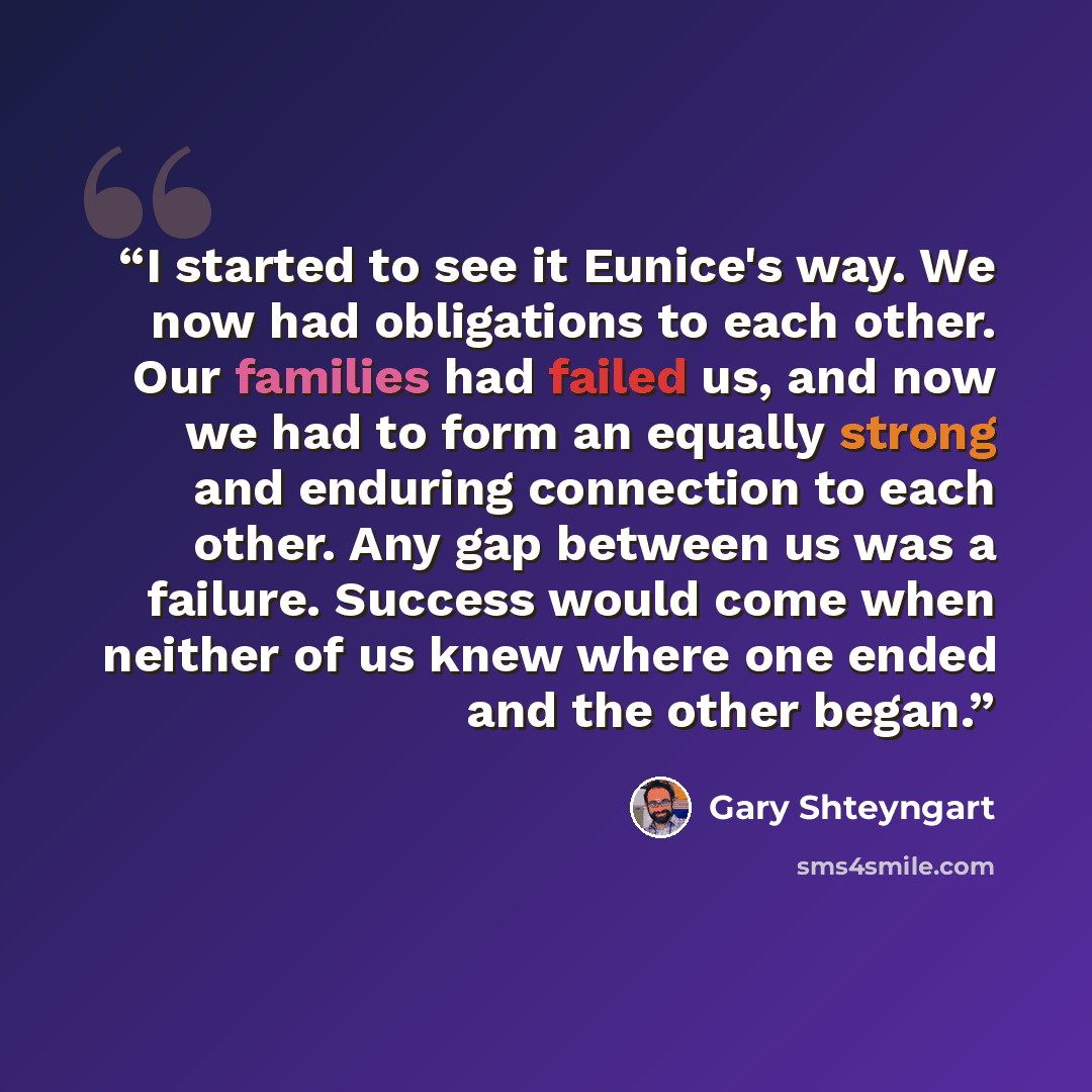 “I started to see it Eunice's way. We now had obligations to each other. Our families had failed us, and now we had to form an equally strong and enduring connection to each other. Any gap between us was a failure. Success would come when neither of us knew where one ended and the other began.” quote by Gary Shteyngart