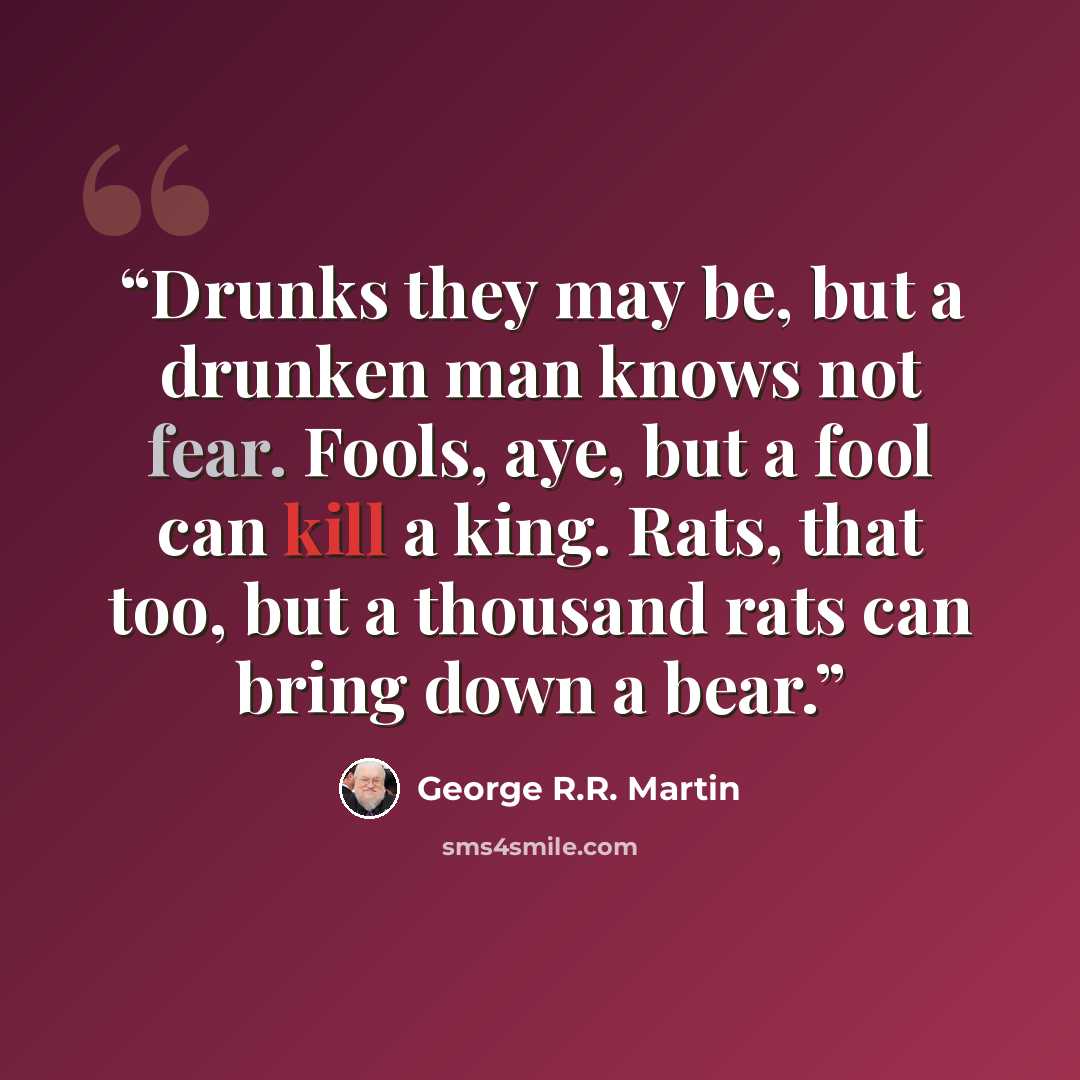 “Drunks they may be, but a drunken man knows not fear. Fools, aye, but a fool can kill a king. Rats, that too, but a thousand rats can bring down a bear.” quote by George R.R. Martin