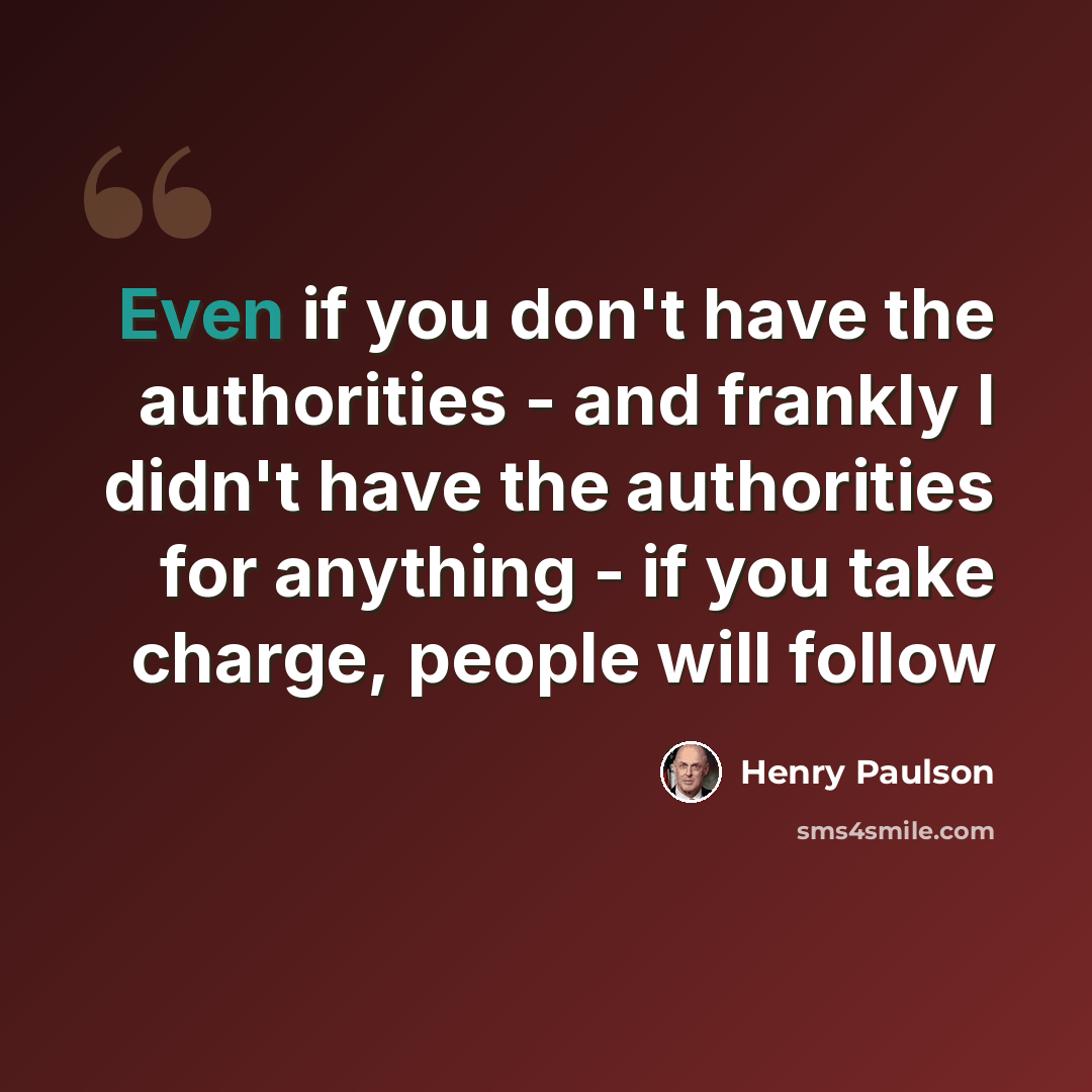 “Even if you don't have the authorities - and frankly I didn't have the authorities for anything - if you take charge, people will follow” quote by Henry Paulson