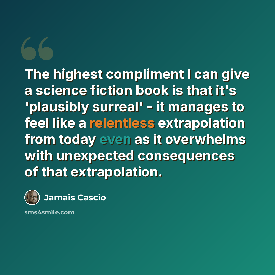 “The highest compliment I can give a science fiction book is that it's 'plausibly surreal' - it manages to feel like a relentless extrapolation from today even as it overwhelms with unexpected consequences of that extrapolation.” quote by Jamais Cascio