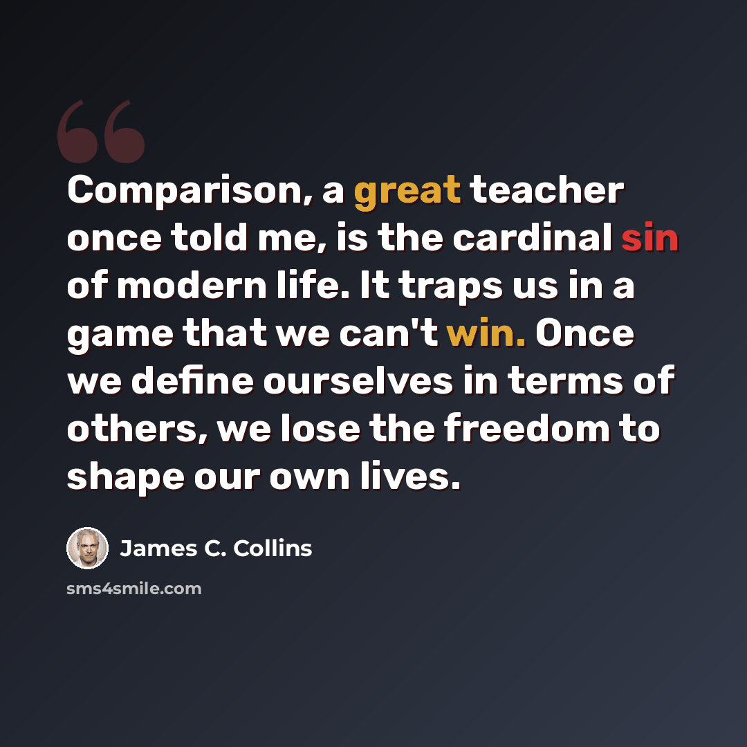 “Comparison, a great teacher once told me, is the cardinal sin of modern life. It traps us in a game that we can't win. Once we define ourselves in terms of others, we lose the freedom to shape our own lives.” quote by James C. Collins