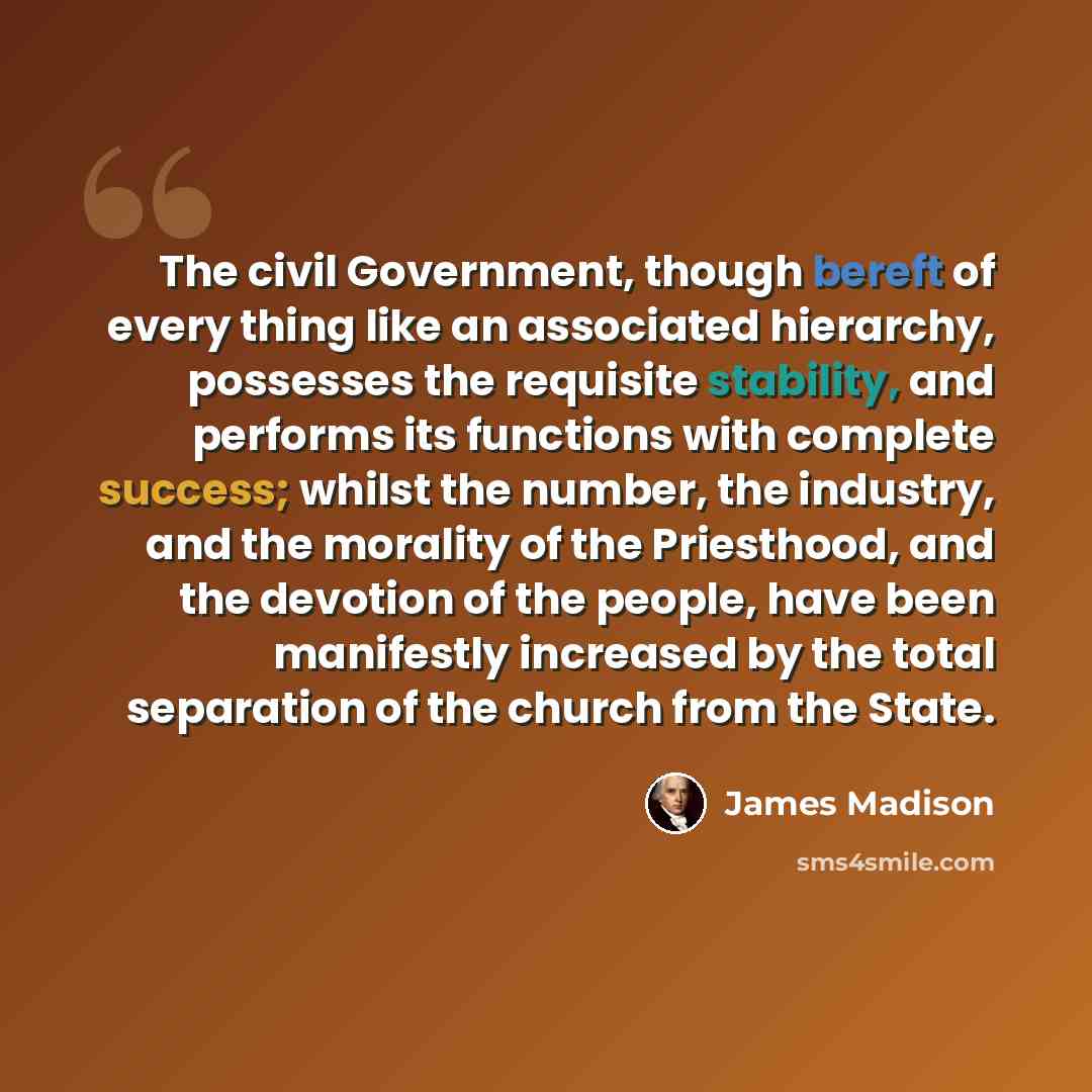 “The civil Government, though bereft of every thing like an associated hierarchy, possesses the requisite stability, and performs its functions with complete success; whilst the number, the industry, and the morality of the Priesthood, and the devotion of the people, have been manifestly increased…” quote by James Madison