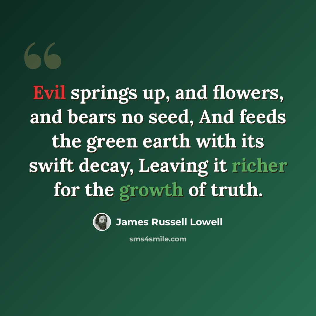 “Evil springs up, and flowers, and bears no seed, And feeds the green earth with its swift decay, Leaving it richer for the growth of truth.” quote by James Russell Lowell
