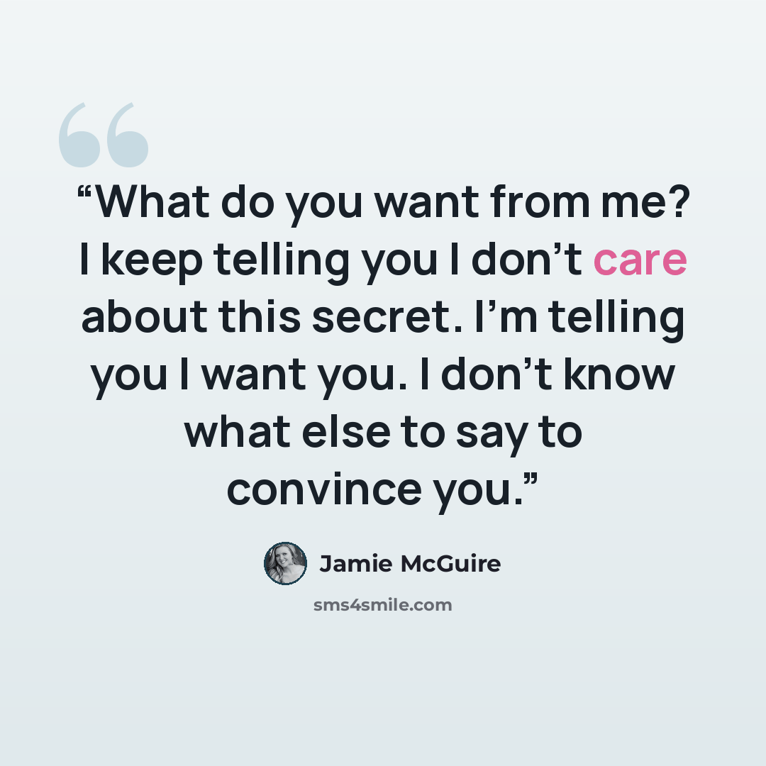 “What do you want from me? I keep telling you I don’t care about this secret. I’m telling you I want you. I don’t know what else to say to convince you.” quote by Jamie McGuire