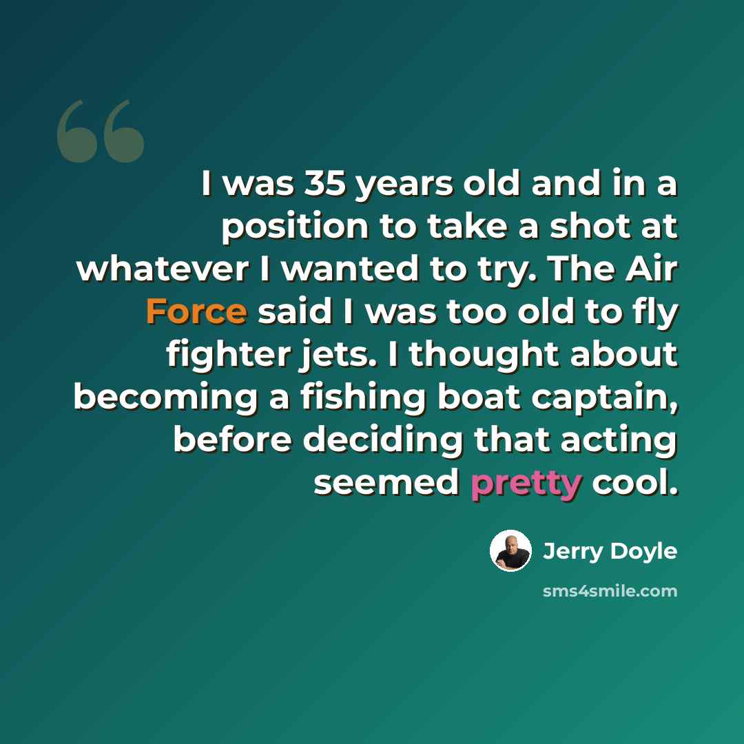 “I was 35 years old and in a position to take a shot at whatever I wanted to try. The Air Force said I was too old to fly fighter jets. I thought about becoming a fishing boat captain, before deciding that acting seemed pretty cool.” quote by Jerry Doyle