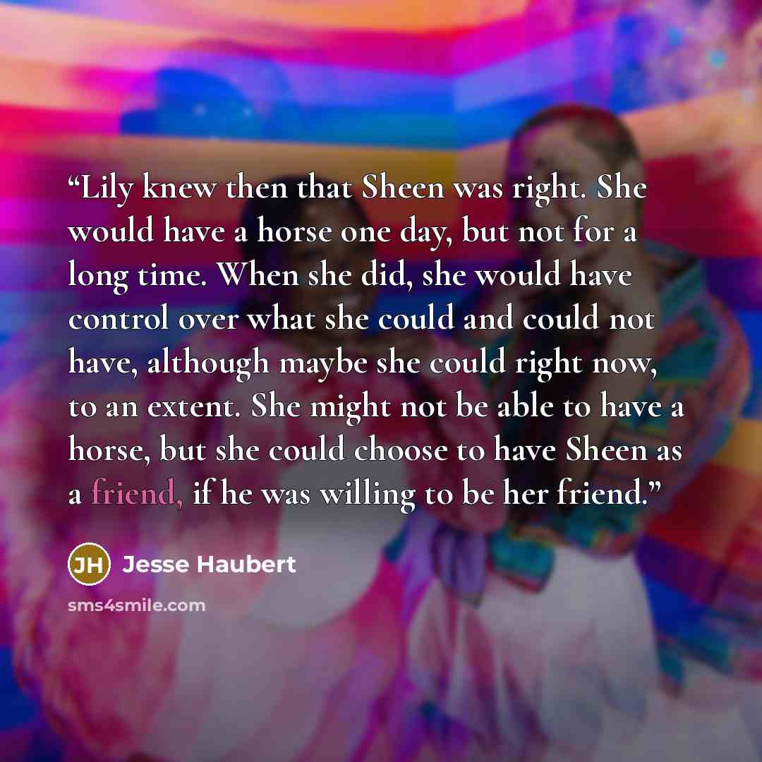 “Lily knew then that Sheen was right. She would have a horse one day, but not for a long time. When she did, she would have control over what she could and could not have, although maybe she could right now, to an extent. She might not be able to have a horse, but she could choose to have Sheen as…” quote by Jesse Haubert