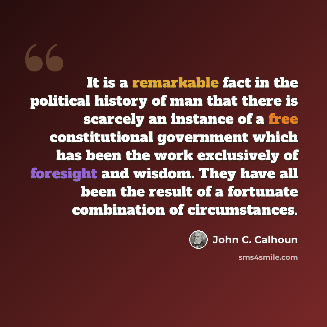 “It is a remarkable fact in the political history of man that there is scarcely an instance of a free constitutional government which has been the work exclusively of foresight and wisdom. They have all been the result of a fortunate combination of circumstances.” quote by John C. Calhoun