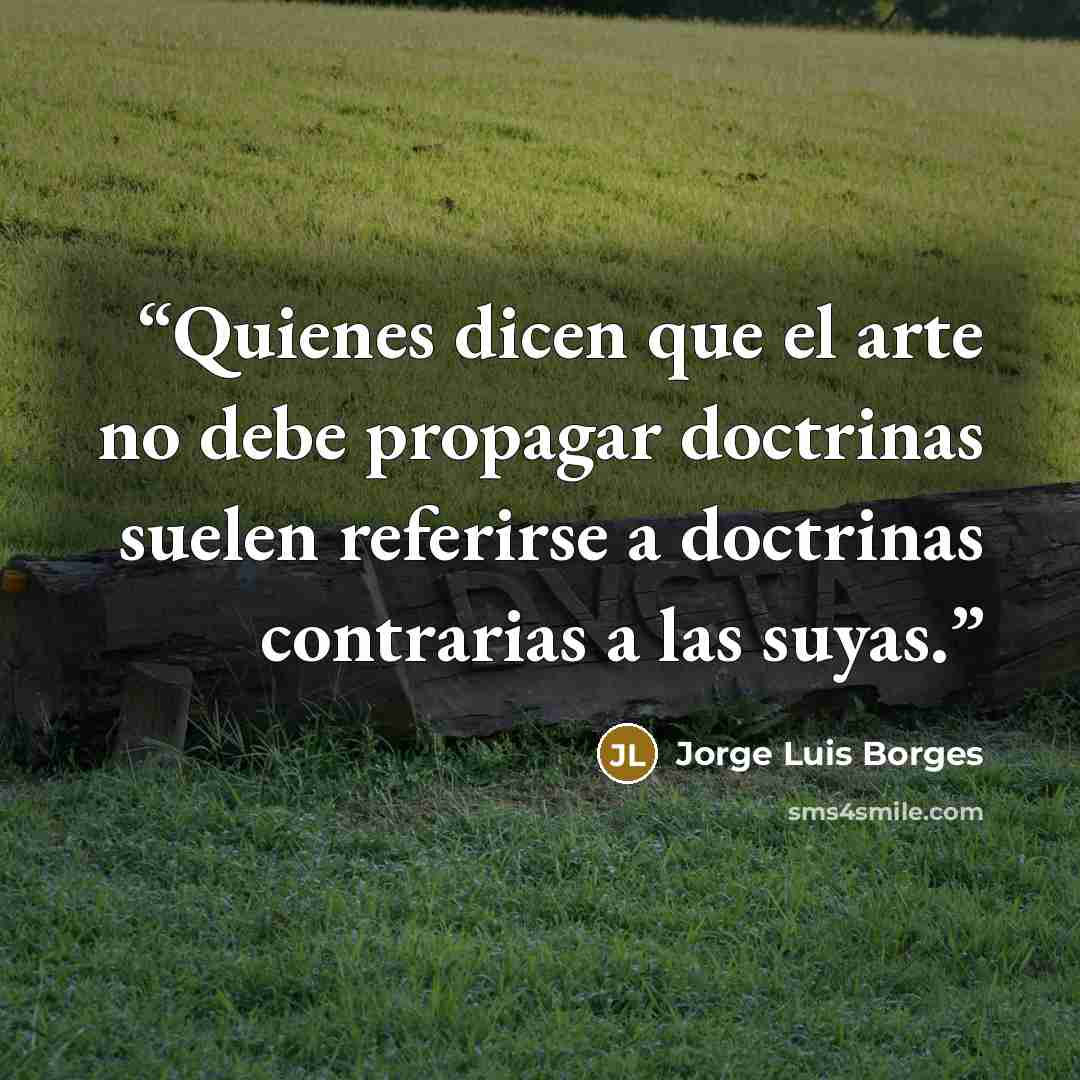 “Quienes dicen que el arte no debe propagar doctrinas suelen referirse a doctrinas contrarias a las suyas.” quote by Jorge Luis Borges