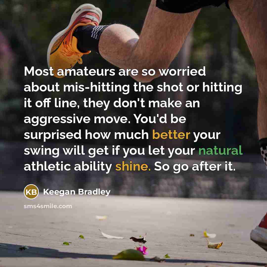 “Most amateurs are so worried about mis-hitting the shot or hitting it off line, they don't make an aggressive move. You'd be surprised how much better your swing will get if you let your natural athletic ability shine. So go after it.” quote by Keegan Bradley