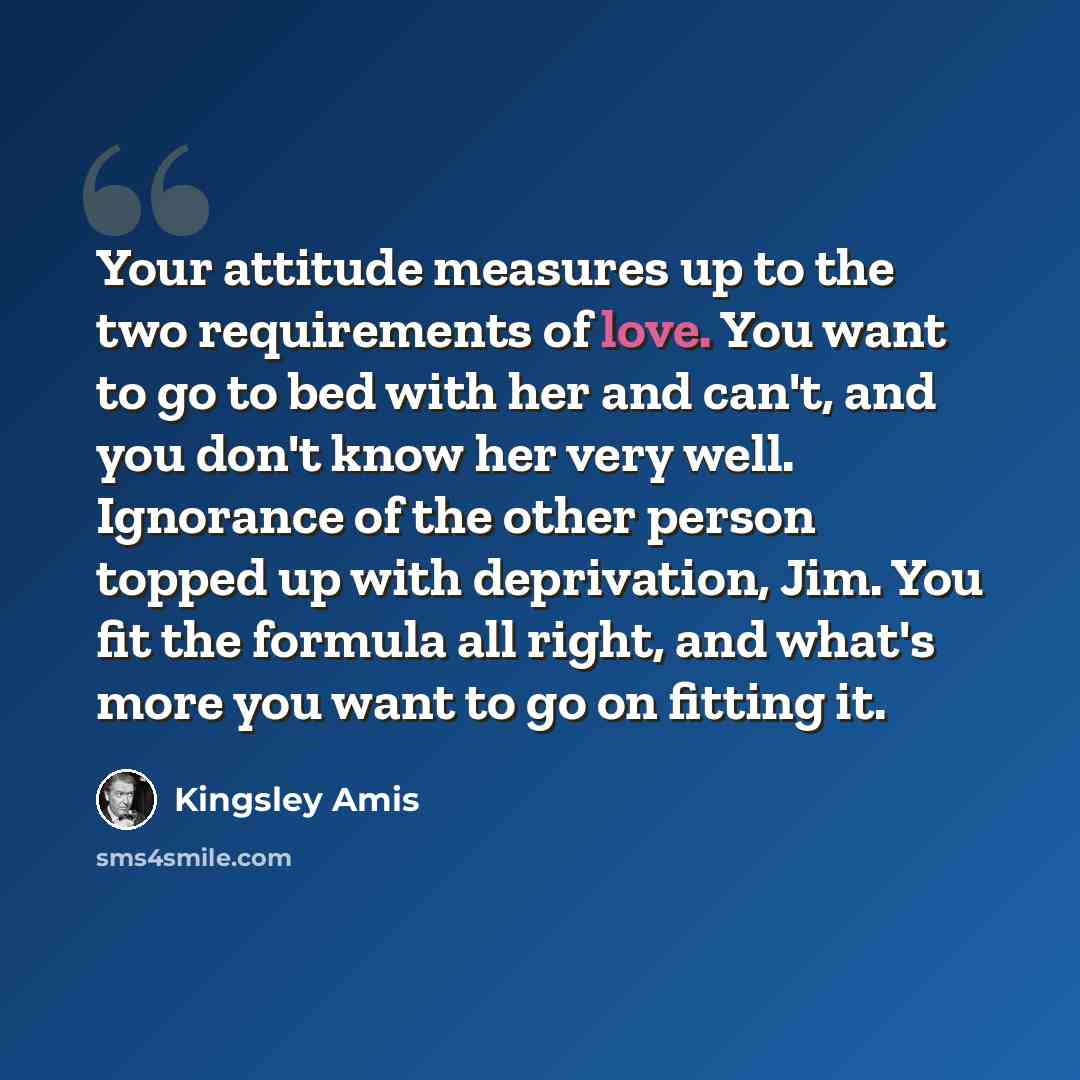 “Your attitude measures up to the two requirements of love. You want to go to bed with her and can't, and you don't know her very well. Ignorance of the other person topped up with deprivation, Jim. You fit the formula all right, and what's more you want to go on fitting it.” quote by Kingsley Amis