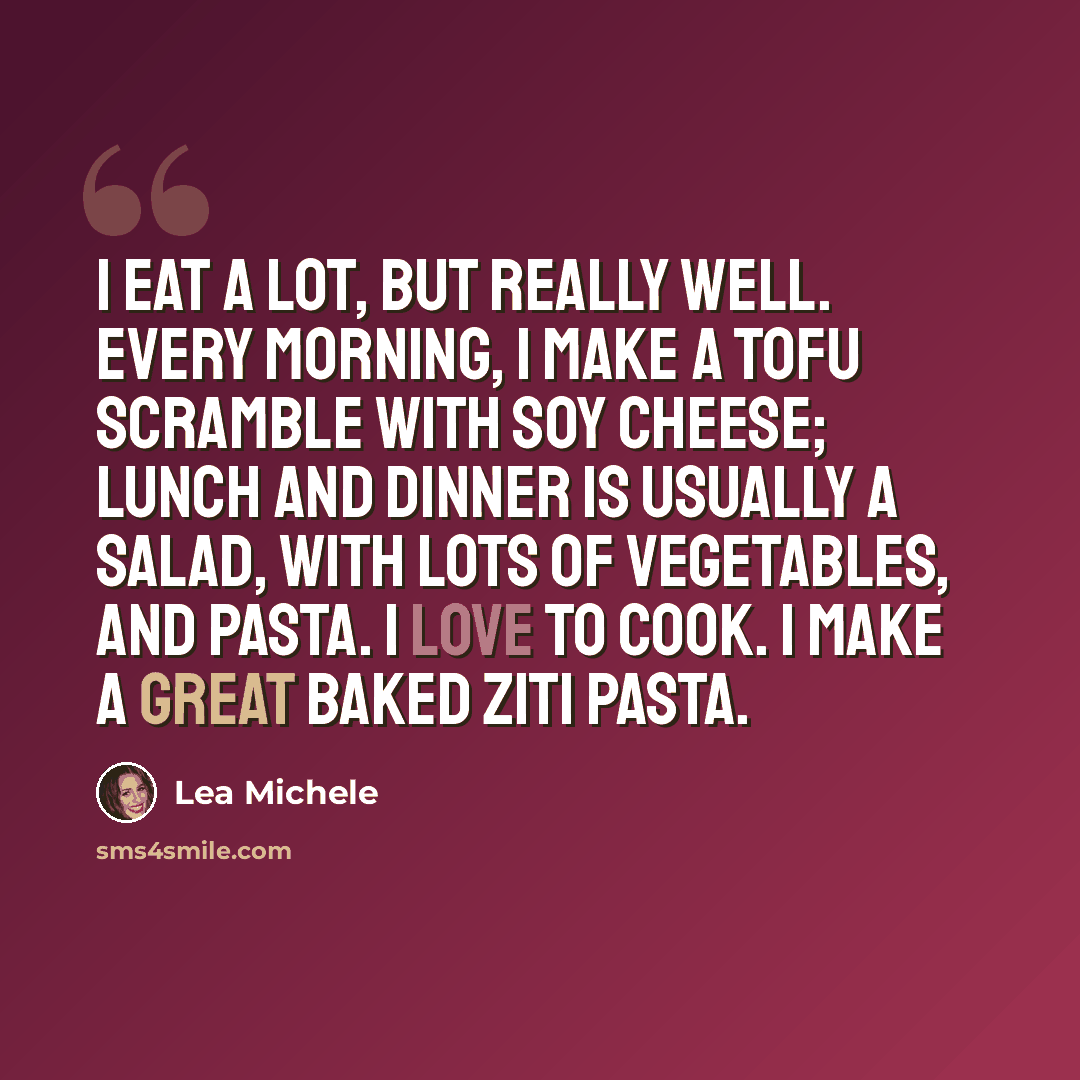 “I eat a lot, but really well. Every morning, I make a tofu scramble with soy cheese; lunch and dinner is usually a salad, with lots of vegetables, and pasta. I love to cook. I make a great baked ziti pasta.” quote by Lea Michele