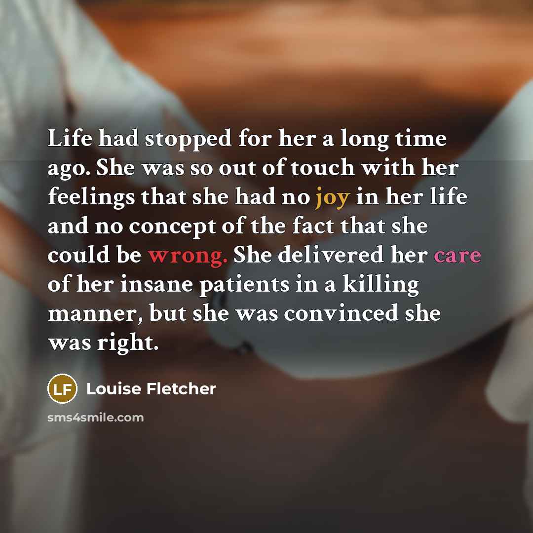 “Life had stopped for her a long time ago. She was so out of touch with her feelings that she had no joy in her life and no concept of the fact that she could be wrong. She delivered her care of her insane patients in a killing manner, but she was convinced she was right.” quote by Louise Fletcher