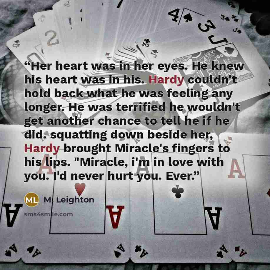 “Her heart was in her eyes. He knew his heart was in his. Hardy couldn't hold back what he was feeling any longer. He was terrified he wouldn't get another chance to tell he if he did. squatting down beside her, Hardy brought Miracle's fingers to his lips. "Miracle, i'm in love with you. I'd never…” quote by M. Leighton
