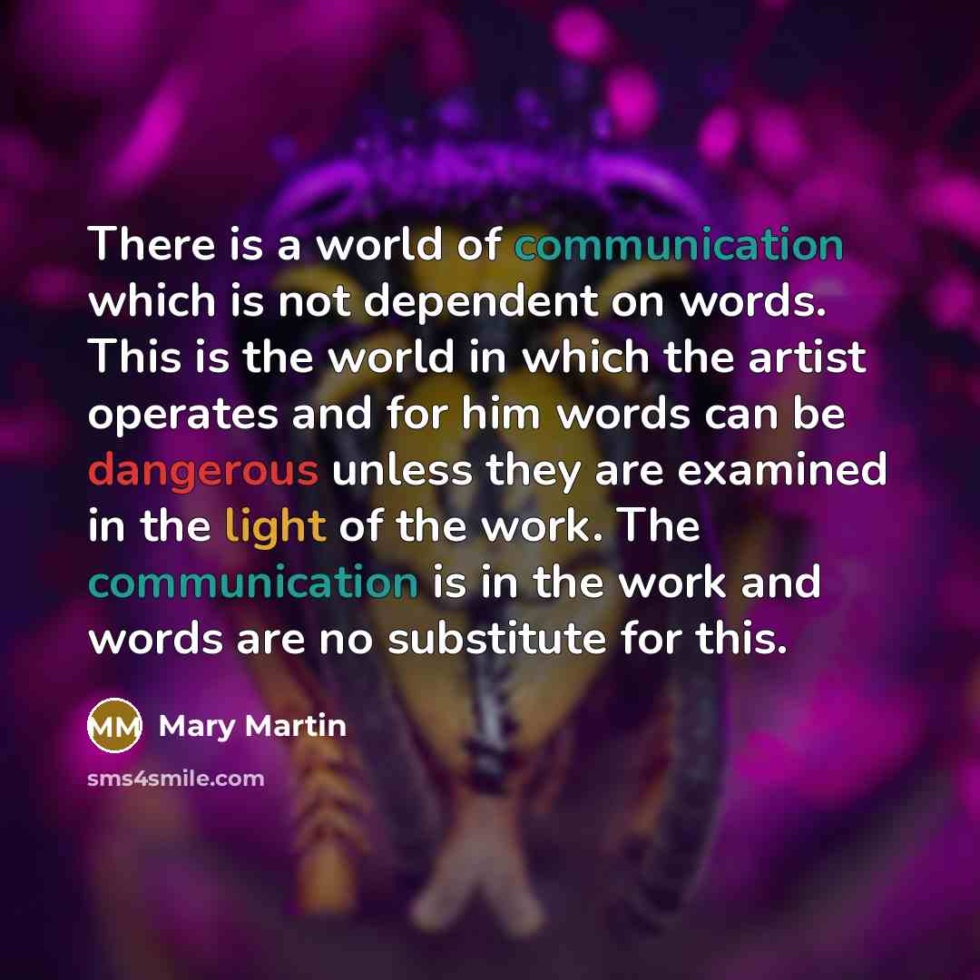 “There is a world of communication which is not dependent on words. This is the world in which the artist operates and for him words can be dangerous unless they are examined in the light of the work. The communication is in the work and words are no substitute for this.” quote by Mary Martin